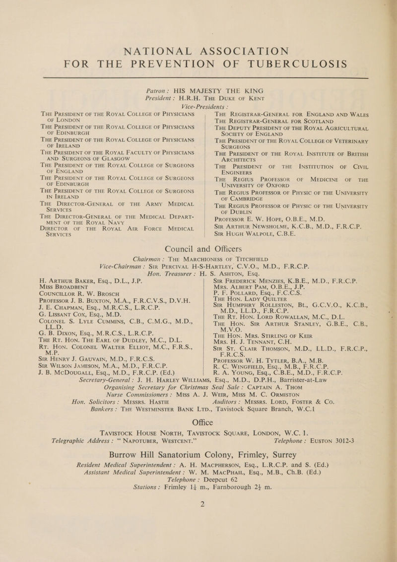 THE PRESIDENT OF THE ROYAL COLLEGE OF PHYSICIANS OF LONDON THE PRESIDENT OF THE ROYAL COLLEGE OF PHYSICIANS OF EDINBURGH THE PRESIDENT OF THE ROYAL COLLEGE OF PHYSICIANS OF IRELAND THE PRESIDENT OF THE ROYAL FACULTY OF PHYSICIANS AND SURGEONS OF GLASGOW THE PRESIDENT OF THE ROYAL COLLEGE OF SURGEONS OF ENGLAND THE PRESIDENT OF THE ROYAL COLLEGE OF SURGEONS OF EDINBURGH THE PRESIDENT OF THE ROYAL COLLEGE OF SURGEONS IN [IRELAND THE DrRECTOR-GENERAL OF THE ARMY MEDICAL SERVICES THE DIRECTOR-GENERAL OF THE MEDICAL DEPART- MENT OF THE ROYAL NAvy DIRECTOR OF THE RoyAL AIR FoRCE MEDICAL SERVICES THE REGISTRAR-GENERAL FOR ENGLAND AND WALES THE REGISTRAR-GENERAL FOR SCOTLAND THE DEPUTY PRESIDENT OF THE ROYAL AGRICULTURAL SOCIETY OF ENGLAND THE PRESIDENT OF THE ROYAL COLLEGE OF VETERINARY SURGEONS THE PRESIDENT OF THE ROYAL INSTITUTE OF BRITISH ARCHITECTS THE PRESIDENT OF THE INSTITUTION OF CIVIL ENGINEERS THE REGIUS PROFESSOR OF MEDICINE OF THE UNIVERSITY OF OXFORD THE REGIUS PROFESSOR OF PHYSIC OF THE UNIVERSITY OF CAMBRIDGE THE REGIUS PROFESSOR OF PHYSIC OF THE UNIVERSITY OF DUBLIN Proressor E. W. Hope, O.B.E., M.D. Sir ARTHUR NEWSHOLME, K.C.B., M.D., F.R.C.P. Sir HUGH WALPOLE, C.B.E. H. ARTHUR BAKer, Esq., D.L., J.P. Miss BROADBENT COUNCILLOR R. W. BroscH PROFESSOR J. B. BUXTON, M.A., F.R.C.V.S., D.V.H. J. E. CHAPMAN, Esq., M.R.C.S., L.R.C.P. G. LISSANT Cox, Esq., M.D. ta S. LYLE Cummins, C.B., C.M.G., M.D., G. B. Dixon, Esq., M.R.C.S., L.R.C.P. THE RT. HON. THE EARL oF DUDLEY, M.C., D.L. Ra a COLONEL WALTER ELLIOT, M.C., F.R.S., M.P. Sir HENRY J. GAUVAIN, M.D., F.R.C.S. Str WILSON JAMESON, M.A., M.D., F.R.C.P. J. B. McDouGaLL, Esq., M.D., F.R.C.P. (Ed.) SIR FREDERICK MENZIES, K.B.E., M.D., F.R.C.P. Mrs. ALBERT PAM, O.B. E., A es 2 P.-B POLLARD, Esq., ECCS. Tue Hon. LADY QUILTER Str HumMpHRY ROLLESTON, Bt., G.C.V.O., K.C.B., M.D.- LL.D. F.R.C.P: Pe Tue Rt. Hon. Lorp ROWALLAN, M.C., D.L. . THE Hon. SiR ARTHUR STANLEY, G.B.E., CBs M.V.O. THE Hon. Mrs. STIRLING OF KEIR Mrs. H. J. TENNANT, C.H. Sir St. CLair THomson, M.D., LL.D., F.R.C.P., PGs; PROFESSOR W. H. TyTLer, B.A., M.B. R. C. WINGFIELD, Esq., M.B., F.R.C.P. R. A. Youne, Esq., C.B.E., M.D., F.R:C.P. Hon. Solicitors : MESSRS. HASTIE Auditors : Messrs. Lorb, FOSTER & Co. Telephone : Euston 3012-3