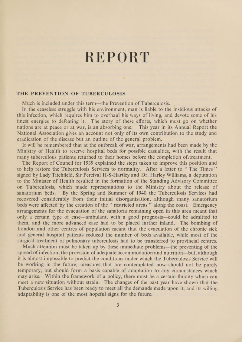 REPORT THE PREVENTION OF TUBERCULOSIS Much is included under this term—the Prevention of Tuberculosis. In the ceaseless struggle with his environment, man is liable to the insidious attacks of this infection, which requires him to overhaul his ways of living, and devote some of his finest energies to defeating it. The story of these efforts, which must go on whether nations are at peace or at war, is an absorbing one. This year in its Annual Report the National Association gives an account not only of its own contribution to the study and eradication of the disease but an outline of the general problem. It will be remembered that at the outbreak of war, arrangements had been made by the Ministry of Health to reserve hospital beds for possible casualties, with the result that many tuberculous patients returned to their homes before the completion of-treatment. The Report of Council for 1939 explained the steps taken to improve this position and to help restore the Tuberculosis Services to normality. After a letter to “The Times ”’ signed by Lady Titchfield, Sir Percival H-S-Hartley and Dr. Harley Williams, a deputation to the Minister of Health resulted in the formation of the Standing Advisory Committee on Tuberculosis, which made representations to the Ministry about the release of sanatorium beds. By the Spring and Summer of 1940 the Tuberculosis Services had recovered considerably from their initial disorganisation, although many sanatorium beds were affected by the creation of the “‘ restricted areas ’’ along the coast. Emergency arrangements for the evacuation of the sanatoria remaining open in this area meant that only a certain type of case—ambulant, with a good prognosis—could be admitted to them, and the more advanced case had to be placed farther inland. The bombing of London and other centres of population meant that the evacuation of the chronic sick and general hospital patients reduced the number of beds available, while most of the surgical treatment of pulmonary tuberculosis had to be transferred to provincial centres. Much attention must be taken up by these immediate problems—the preventing of the spread of infection, the provision of adequate accommodation and nutrition—but, although it is almost impossible to predict the conditions under which the Tuberculosis Service will be working in the future, measures that are contemplated now should not be purely temporary, but should form a basis capable of adaptation to any circumstances which may arise. Within the framework of a policy, there must be a certain fluidity which can meet a new situation without strain. The changes of the past year have shown that the Tuberculosis Service has been ready to meet all the demands made upon it, and its willing adaptability is one of the most hopeful signs for the future.