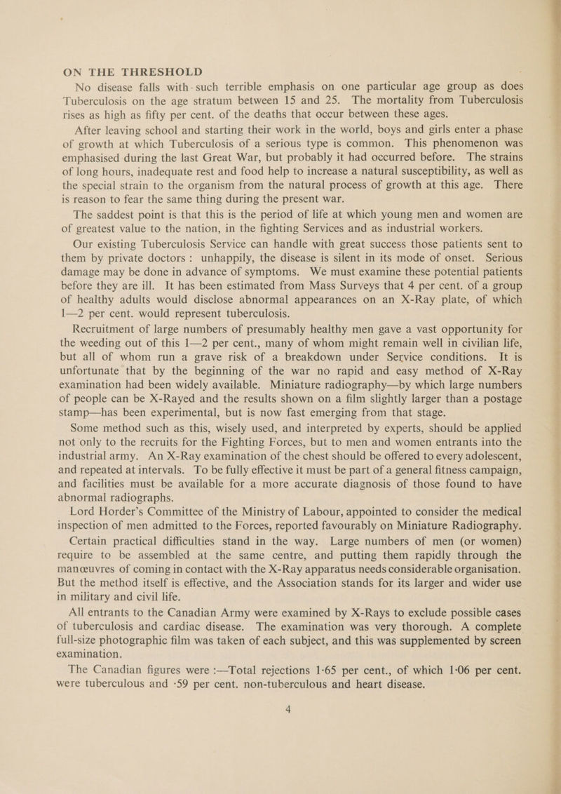 ON THE THRESHOLD No disease falls with-such terrible emphasis on one particular age group as does Tuberculosis on the age stratum between 15 and 25. The mortality from Tuberculosis rises as high as fifty per cent. of the deaths that occur between these ages. After leaving school and starting their work in the world, boys and girls enter a phase of growth at which Tuberculosis of a serious type is common. This phenomenon was emphasised during the last Great War, but probably it had occurred before. The strains of long hours, inadequate rest and food help to increase a natural susceptibility, as well as the special strain to the organism from the natural process of growth at this age. There is reason to fear the same thing during the present war. The saddest point is that this is the period of life at which young men and women are of greatest value to the nation, in the fighting Services and as industrial workers. Our existing Tuberculosis Service can handle with great success those patients sent to them by private doctors: unhappily, the disease is silent in its mode of onset. Serious damage may be done in advance of symptoms. We must examine these potential patients before they are ill. It has been estimated from Mass Surveys that 4 per cent. of a group of healthy adults would disclose abnormal appearances on an X-Ray plate, of which 1—2 per cent. would represent tuberculosis. Recruitment of large numbers of presumably healthy men gave a vast opportunity for the weeding out of this 1—2 per cent., many of whom might remain well in civilian life, but all of whom run a grave risk of a breakdown under Service conditions. It is unfortunate that by the beginning of the war no rapid and easy method of X-Ray examination had been widely available. Miniature radiography—by which large numbers of people can be X-Rayed and the results shown on a film slightly larger than a postage stamp—has been experimental, but is now fast emerging from that stage. Some method such as this, wisely used, and interpreted by experts, should be applied not only to the recruits for the Fighting Forces, but to men and women entrants into the industrial army. An X-Ray examination of the chest should be offered to every adolescent, and repeated at intervals. To be fully effective it must be part of a general fitness campaign, and facilities must be available for a more accurate diagnosis of those found to have abnormal radiographs. Lord Horder’s Committee of the Ministry of Labour, appointed to consider the medical inspection of men admitted to the Forces, reported favourably on Miniature Radiography. Certain practical difficulties stand in the way. Large numbers of men (or women) require to be assembled at the same centre, and putting them rapidly through the manceuvres of coming in contact with the X-Ray apparatus needs considerable organisation. But the method itself is effective, and the Association stands for its larger and wider use in military and civil life. All entrants to the Canadian Army were examined by X-Rays to exclude possible cases of tuberculosis and cardiac disease. The examination was very thorough. A complete full-size photographic film was taken of each subject, and this was supplemented by screen examination. The Canadian figures were :—Total rejections 1-65 per cent., of which 1-06 per cent. were tuberculous and -59 per cent. non-tuberculous and heart disease.
