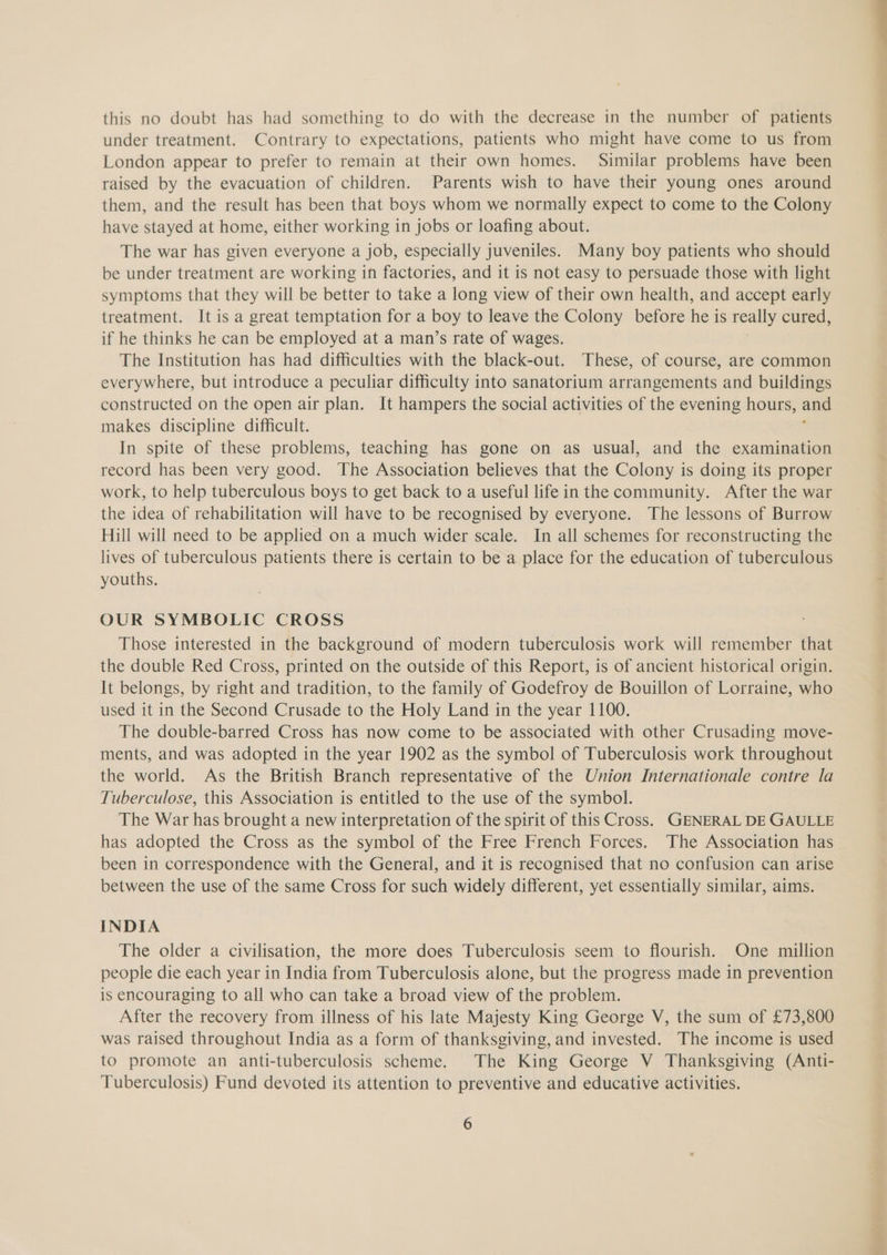 this no doubt has had something to do with the decrease in the number of patients under treatment. Contrary to expectations, patients who might have come to us from London appear to prefer to remain at their own homes. Similar problems have been raised by the evacuation of children. Parents wish to have their young ones around them, and the result has been that boys whom we normally expect to come to the Colony have stayed at home, either working in jobs or loafing about. The war has given everyone a job, especially juveniles. Many boy patients who should be under treatment are working in factories, and it is not easy to persuade those with light symptoms that they will be better to take a long view of their own health, and accept early treatment. It is a great temptation for a boy to leave the Colony before he is really cured, if he thinks he can be employed at a man’s rate of wages. The Institution has had difficulties with the black-out. These, of course, are common everywhere, but introduce a peculiar difficulty into sanatorium arrangements and buildings constructed on the open air plan. It hampers the social activities of the evening hours, and makes discipline difficult. . In spite of these problems, teaching has gone on as usual, and the examination record has been very good. The Association believes that the Colony is doing its proper work, to help tuberculous boys to get back to a useful life in the community. After the war the idea of rehabilitation will have to be recognised by everyone. The lessons of Burrow Hill will need to be applied on a much wider scale. In all schemes for reconstructing the lives of tuberculous patients there is certain to be a place for the education of tuberculous youths. OUR SYMBOLIC CROSS Those interested in the background of modern tuberculosis work will remember that the double Red Cross, printed on the outside of this Report, is of ancient historical origin. It belongs, by right and tradition, to the family of Godefroy de Bouillon of Lorraine, who used it in the Second Crusade to the Holy Land in the year 1100. The double-barred Cross has now come to be associated with other Crusading move- ments, and was adopted in the year 1902 as the symbol of Tuberculosis work throughout the world. As the British Branch representative of the Union Internationale contre la Tuberculose, this Association is entitled to the use of the symbol. The War has brought a new interpretation of the spirit of this Cross. GENERAL DE GAULLE has adopted the Cross as the symbol of the Free French Forces. The Association has been in correspondence with the General, and it is recognised that no confusion can arise between the use of the same Cross for such widely different, yet essentially similar, aims. INDIA The older a civilisation, the more does Tuberculosis seem to flourish. One million people die each year in India from Tuberculosis alone, but the progress made in prevention is encouraging to all who can take a broad view of the problem. After the recovery from illness of his late Majesty King George V, the sum of £73,800 was raised throughout India as a form of thanksgiving, and invested. The income is used to promote an anti-tuberculosis scheme. The King George V Thanksgiving (Anti- Tuberculosis) Fund devoted its attention to preventive and educative activities.