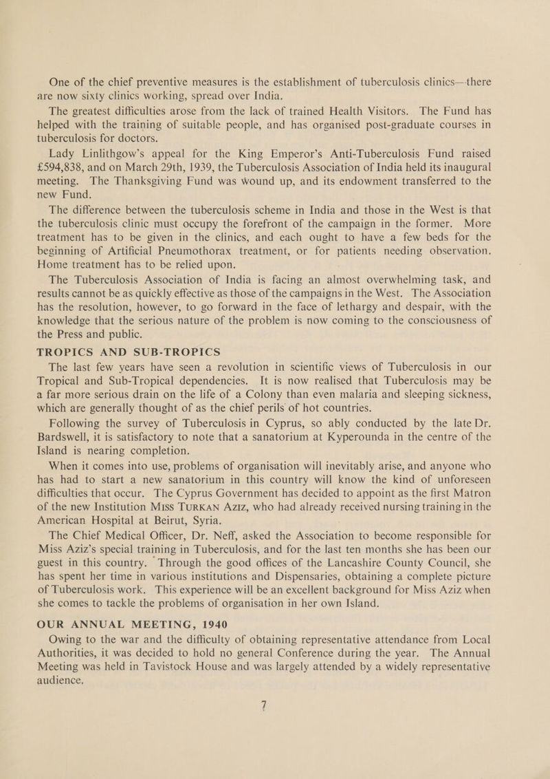 One of the chief preventive measures is the establishment of tuberculosis clinics—there are now sixty clinics working, spread over India. The greatest difficulties arose from the lack of trained Health Visitors. The Fund has helped with the training of suitable people, and has organised post-graduate courses in tuberculosis for doctors. Lady Linlithgow’s appeal for the King Emperor’s Anti-Tuberculosis Fund raised £594,838, and on March 29th, 1939, the Tuberculosis Association of India held its inaugural meeting. The Thanksgiving Fund was wound up, and its endowment transferred to the new Fund. The difference between the tuberculosis scheme in India and those in the West is that the tuberculosis clinic must occupy the forefront of the campaign in the former. More treatment has to be given in the clinics, and each ought to have a few beds for the beginning of Artificial Pneumothorax treatment, or for panene needing observation. Home treatment has to be relied upon. The Tuberculosis Association of India is facing an almost overwhelming task, and results cannot be as quickly effective as those of the campaigns in the West. The Association has the resolution, however, to go forward in the face of lethargy and despair, with the knowledge that the serious nature of the problem is now coming to the consciousness of the Press and public. TROPICS AND SUB-TROPICS The last few years have seen a revolution in scientific views of Tuberculosis in our Tropical and Sub-Tropical dependencies. It is now realised that Tuberculosis may be a far more serious drain on the life of a Colony than even malaria and sleeping sickness, which are generally thought of as the chief perils of hot countries. Following the survey of Tuberculosis in Cyprus, so ably conducted by the late Dr. Bardswell, it is satisfactory to note that a sanatorium at Kyperounda in the centre of the Island is nearing completion. When it comes into use, problems of organisation will inevitably arise, and anyone who has had to start a new sanatorium in this country will know the kind of unforeseen difficulties that occur. The Cyprus Government has decided to appoint as the first Matron of the new Institution Miss TURKAN Aziz, who had already received nursing training in the American Hospital at Beirut, Syria. The Chief Medical Officer, Dr. Neff, asked the poe s to become responsible for Miss Aziz’s special training in Tuberculosis, and for the last ten months she has been our guest in this country. Through the good offices of the Lancashire County Council, she has spent her time in various institutions and Dispensaries, obtaining a complete picture of Tuberculosis work. This experience will be an excellent background for Miss Aziz when she comes to tackle the problems of organisation in her own Island. OUR ANNUAL MEETING, 1940 Owing to the war and the difficulty of obtaining representative attendance from Local Authorities, it was decided to hold no general Conference during the year. The Annual Meeting was held in Tavistock House and was largely attended by a widely representative audience,