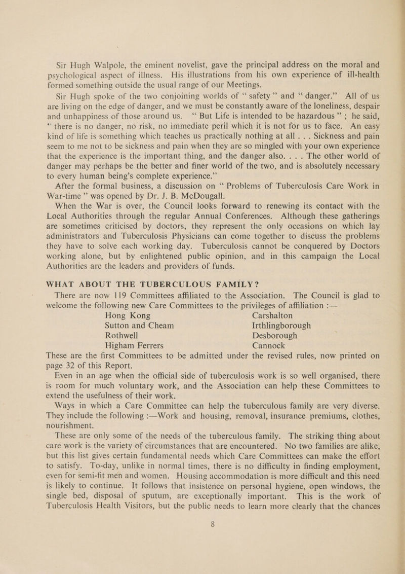 Sir Hugh Walpole, the eminent novelist, gave the principal address on the moral and psychological aspect of illness. His illustrations from his own experience of ill-health formed something outside the usual range of our Meetings. Sir Hugh spoke of the two conjoining worlds of “ safety’ and “danger.” All of us are living on the edge of danger, and we must be constantly aware of the loneliness, despair and unhappiness of those around us. “ But Life is intended to be hazardous ”’ ; he said, ‘*‘ there is no danger, no risk, no immediate peril which it is not for us to face. An easy kind of life is something which teaches us practically nothing at all . . . Sickness and pain seem to me not to be sickness and pain when they are so mingled with your own experience that the experience is the important thing, and the danger also. .. . The other world of danger may perhaps be the better and finer world of the two, and is absolutely necessary to every human being’s complete experience.” After the formal business, a discussion on ‘“‘ Problems of Tuberculosis Care Work in War-time ”’ was opened by Dr. J. B. McDougall. When the War is over, the Council looks forward to renewing its contact with the Local Authorities through the regular Annual Conferences. Although these gatherings are sometimes criticised by doctors, they represent the only occasions on which lay administrators and Tuberculosis Physicians can come together to discuss the problems they have to solve each working day. Tuberculosis cannot be conquered by Doctors working alone, but by enlightened public opinion, and in this campaign the Local Authorities are the leaders and providers of funds. 9 WHAT ABOUT THE TUBERCULOUS FAMILY? There are now 119 Committees affiliated to the Association. The Council is glad to welcome the following new Care Committees to the privileges of affiliation :— Hong Kong Carshalton Sutton and Cheam Irthlingborough Rothwell Desborough Higham Ferrers Cannock These are the first Committees to be admitted under the revised rules, now printed on page 32 of this Report. Even in an age when the official side of tuberculosis work is so well organised, there is room for much voluntary work, and the Association can help these Committees to extend the usefulness of their work. Ways in which a Care Committee can help the tuberculous family are very diverse. They include the following :—Work and housing, removal, insurance premiums, clothes, nourishment. These are only some of the needs of the tuberculous family. The striking thing about care work is the variety of circumstances that are encountered. No two families are alike, but this list gives certain fundamental needs which Care Committees can make the effort to satisfy. To-day, unlike in normal times, there is no difficulty in finding employment, even for semi-fit men and women. Housing accommodation is more difficult and this need is likely to continue. It follows that insistence on personal hygiene, open windows, the single bed, disposal of sputum, are exceptionally important. This is the work of Tuberculosis Health Visitors, but the public needs to learn more clearly that the chances