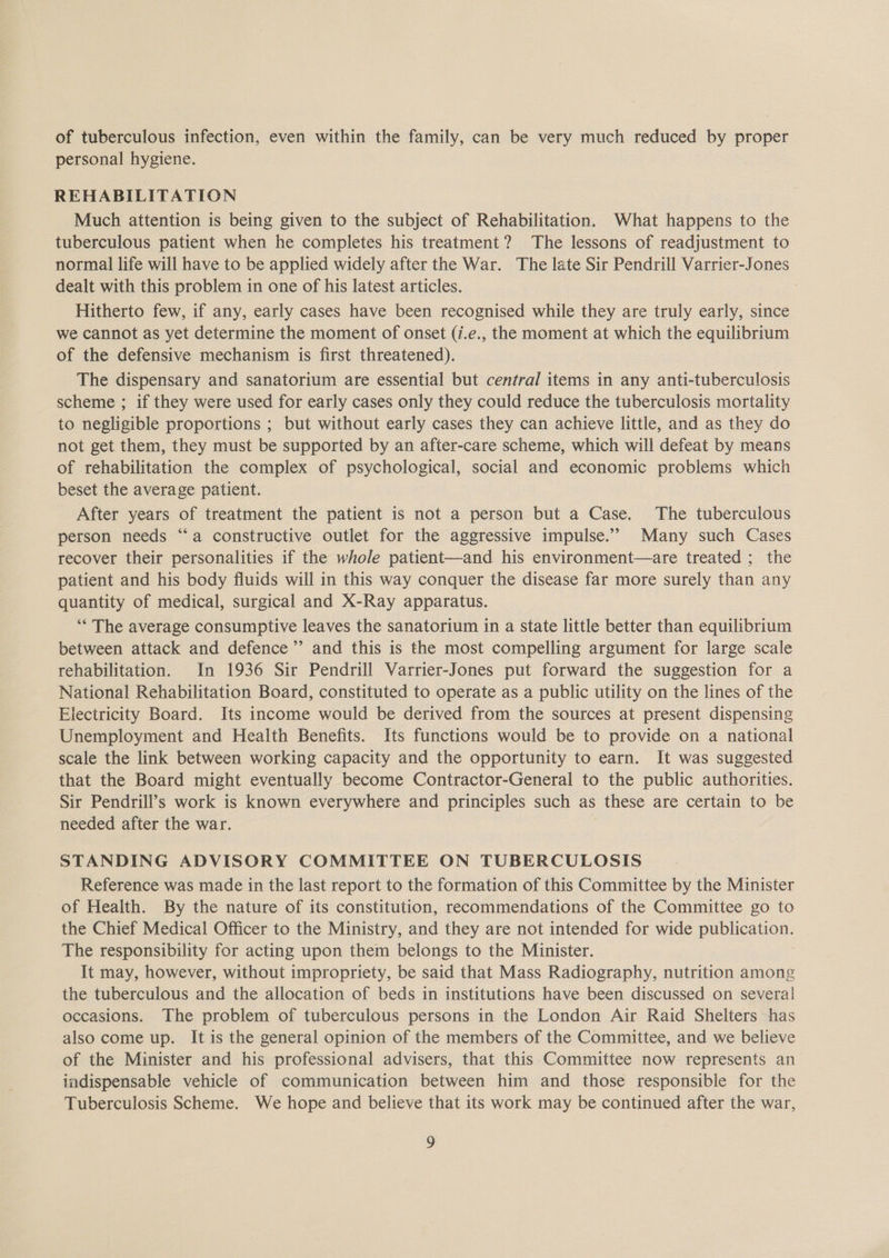 of tuberculous infection, even within the family, can be very much reduced by proper personal hygiene. REHABILITATION Much attention is being given to the subject of Rehabilitation. What happens to the tuberculous patient when he completes his treatment? The lessons of readjustment to normal life will have to be applied widely after the War. The late Sir Pendrill Varrier-Jones dealt with this problem in one of his latest articles. | Hitherto few, if any, early cases have been recognised while they are truly early, since we cannot as yet determine the moment of onset (7.e., the moment at which the equilibrium of the defensive mechanism is first threatened). The dispensary and sanatorium are essential but central items in any anti-tuberculosis scheme ; if they were used for early cases only they could reduce the tuberculosis mortality to negligible proportions ; but without early cases they can achieve little, and as they do not get them, they must be supported by an after-care scheme, which will defeat by means of rehabilitation the complex of psychological, social and economic problems which beset the average patient. After years of treatment the patient is not a person but a Case. The tuberculous person needs “a constructive outlet for the aggressive impulse.” Many such Cases recover their personalities if the whole patient—and his environment—are treated ; the patient and his body fluids will in this way conquer the disease far more surely than any quantity of medical, surgical and X-Ray apparatus. ‘“* The average consumptive leaves the sanatorium in a state little better than equilibrium between attack and defence’’ and this is the most compelling argument for large scale rehabilitation. In 1936 Sir Pendrill Varrier-Jones put forward the suggestion for a National Rehabilitation Board, constituted to operate as a public utility on the lines of the Electricity Board. Its income would be derived from the sources at present dispensing Unemployment and Health Benefits. Its functions would be to provide on a national scale the link between working capacity and the opportunity to earn. It was suggested that the Board might eventually become Contractor-General to the public authorities. Sir Pendrill’s work is known everywhere and principles such as these are certain to be needed after the war. STANDING ADVISORY COMMITTEE ON TUBERCULOSIS Reference was made in the last report to the formation of this Committee by the Minister of Health. By the nature of its constitution, recommendations of the Committee go to the Chief Medical Officer to the Ministry, and they are not intended for wide publication. The responsibility for acting upon them belongs to the Minister. It may, however, without impropriety, be said that Mass Radiography, nutrition among the tuberculous and the allocation of beds in institutions have been discussed on several occasions. The problem of tuberculous persons in the London Air Raid Shelters has also come up. It is the general opinion of the members of the Committee, and we believe of the Minister and his professional advisers, that this Committee now represents an indispensable vehicle of communication between him and those responsible for the Tuberculosis Scheme. We hope and believe that its work may be continued after the war,