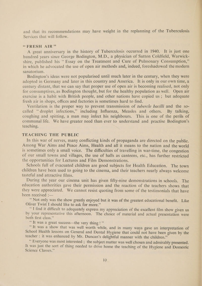and that its recommendations may have weight in the replanning of the Tuberculosis Services that will follow. ‘FRESH AIR” A great anniversary in the history of Tuberculosis occurred in 1940. It is just one hundred years since George Bodington, M.D., a physician of Sutton Coldfield, Warwick- shire, published his ‘“‘ Essay on the Treatment and Cure of Pulmonary Consumption,” in which he advocated the use of open air methods and, indeed, foreshadowed the modern sanatorium. Bodington’s ideas were not popularised until much later in the century, when they were adopted in Germany and later in this country and America. It is only in our own time, a century distant, that we can say that proper use of open air is becoming realised, not only for consumptives, as Bodington thought, but for the healthy population as well. Open air exercise is a habit with British people, and other nations have copied us; but adequate fresh air in shops, offices and factories is sometimes hard to find. Ventilation is the proper way to prevent transmission of tubercle bacilli and the so- called “droplet infections,’ including Influenza, Measles and others. By talking, coughing and spitting, a man may infect his neighbours. This is one of the perils of communal life. We have greater need than ever to understand and practise Bodington’s teaching. TEACHING THE PUBLIC In this war of nerves, many conflicting kinds of propaganda are directed on the public. Among War Aims and Peace Aims, Health and all it means to the nation and the world is sometimes only a small voice. The difficulties of travelling in war-time, the congestion of our small towns and villages, the use of halls as canteens, etc., has further restricted the opportunities for Lectures and Film Demonstrations. Schools full of evacuated children are good subjects for Health Education. The town children have been used to going to the cinema, and their teachers nearly always welcome tasteful and attractive films. During the year our cinema unit has given fifty-nine demonstrations in schools. The education authorities gave their permission and the reaction of the teachers shows that they were appreciated. We cannot resist quoting from some of the testimonials that have been received :— “ Not only was the show greatly enjoyed but it was of the greatest educational benefit. Like “I find it difficult to adequately express my appreciation of the excellent film show given us by your representative this afternoon. The choice of material and actual presentation were both first class.” “ It was a great success—the very thing ! ” “It was a show that was well worth while, and in many ways gave an interpretation of School Health lessons on General and Dental Hygiene that could not have been given by the teacher : it was enhanced by Mr. Duncan’s delightful manner with the children.” “ Everyone was most interested ; the subject matter was well chosen and admirably presented. It was just the sort of thing needed to drive home the teaching of the Hygiene and Domestic Science Classes,” / 10. Sa Ss ee. lL
