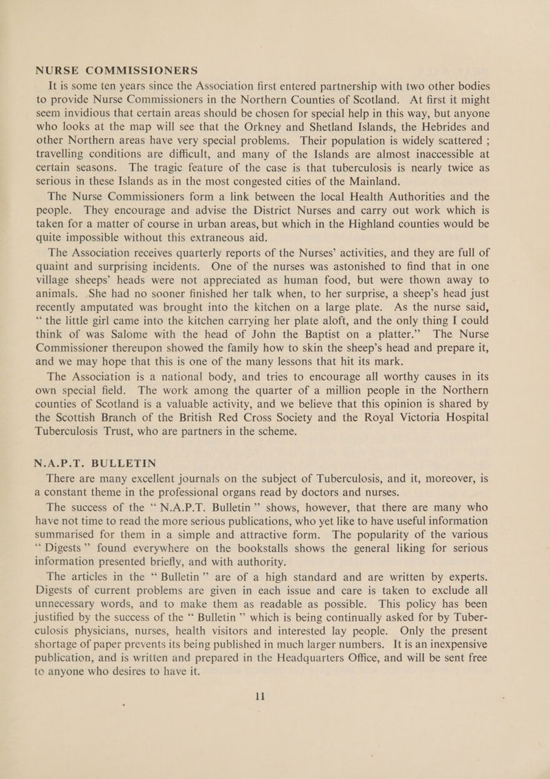 NURSE COMMISSIONERS It is some ten years since the Association first entered partnership with two other bodies to provide Nurse Commissioners in the Northern Counties of Scotland. At first it might seem invidious that certain areas should be chosen for special help in this way, but anyone who looks at the map will see that the Orkney and Shetland Islands, the Hebrides and other Northern areas have very special problems. Their population is widely scattered ; travelling conditions are difficult, and many of the Islands are almost inaccessible at certain seasons. The tragic feature of the case is that tuberculosis is nearly twice as serious in these Islands as in the most congested cities of the Mainland. The Nurse Commissioners form a link between the local Health Authorities and the people. They encourage and advise the District Nurses and carry out work which is taken for a matter of course in urban areas, but which in the Highland counties would be quite impossible without this extraneous aid. The Association receives quarterly reports of the Nurses’ activities, and they are full of quaint and surprising incidents. One of the nurses was astonished to find that in one village sheeps’ heads were not appreciated as human food, but were thown away to animals. She had no sooner finished her talk when, to her surprise, a sheep’s head just recently amputated was brought into the kitchen on a large plate. As the nurse said, ** the little girl came into the kitchen carrying her plate aloft, and the only thing I could think of was Salome with the head of John the Baptist on a platter.” The Nurse Commissioner thereupon showed the family how to skin the sheep’s head and prepare it, and we may hope that this is one of the many lessons that hit its mark. The Association is a national body, and tries to encourage all worthy causes in its own special field. The work among the quarter of a million people in the Northern counties of Scotland is a valuable activity, and we believe that this opinion is shared by the Scottish Branch of the British Red Cross Society and the Royal Victoria Hospital Tuberculosis Trust, who are partners in the scheme. N.A.P.T. BULLETIN There are many excellent journals on the subject of Tuberculosis, and it, moreover, is a constant theme in the professional organs read by doctors and nurses. The success of the “N.A.P.T. Bulletin ’’ shows, however, that there are many who have not time to read the more serious publications, who yet like to have useful information summarised for them in a simple and attractive form. The popularity of the various Digests’ found everywhere on the bookstalls shows the general liking for serious information presented briefly, and with authority. The articles in the “‘ Bulletin” are of a high standard and are written by experts. Digests of current problems are given in each issue and care is taken to exclude all unnecessary words, and to make them as readable as possible. This policy has been justified by the success of the “‘ Bulletin ” which is being continually asked for by Tuber- culosis physicians, nurses, health visitors and interested lay people. Only the present shortage of paper prevents its being published in much larger numbers. It is an inexpensive publication, and is written and prepared in the Headquarters Office, and will be sent free te anyone who desires to have it.