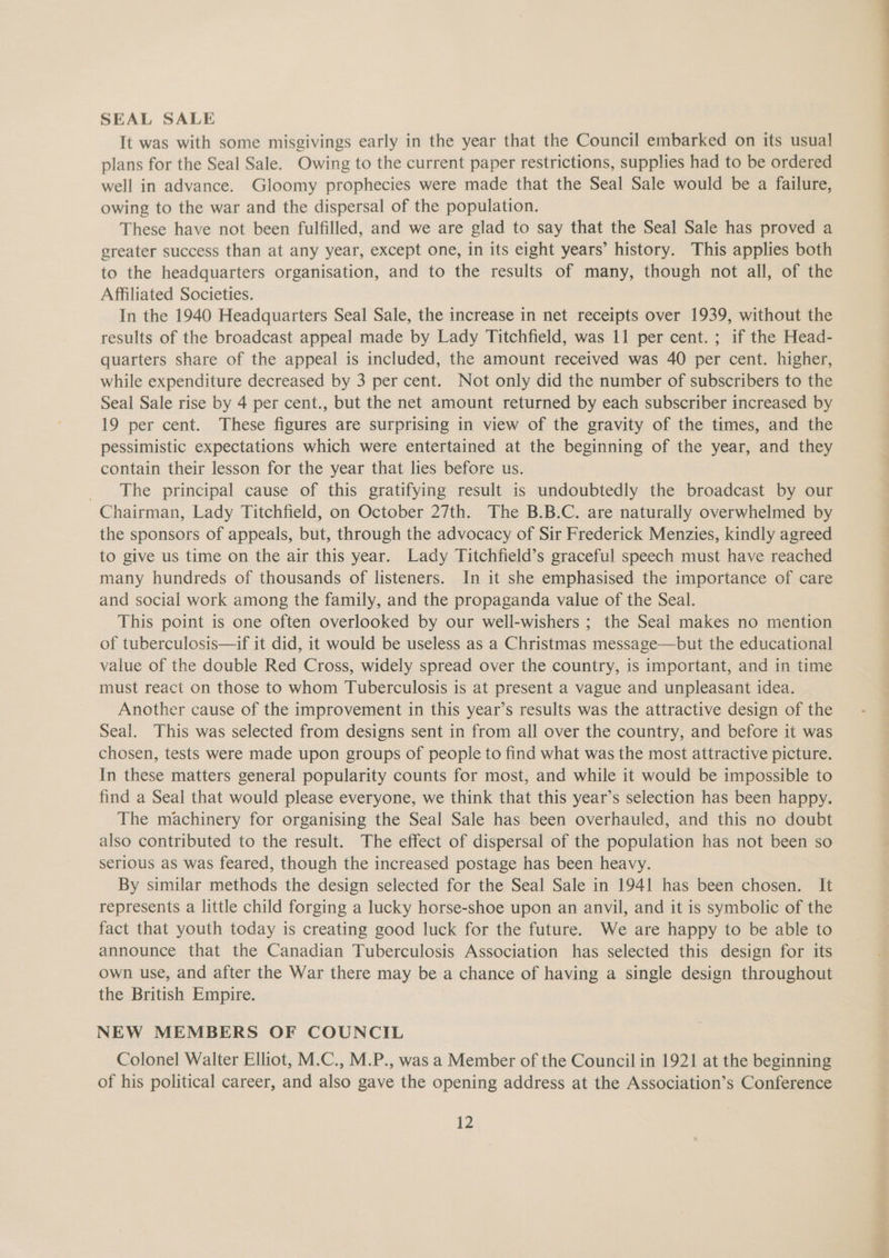 SEAL SALE It was with some misgivings early in the year that the Council embarked on its usual plans for the Seal Sale. Owing to the current paper restrictions, supplies had to be ordered well in advance. Gloomy prophecies were made that the Seal Sale would be a failure, owing to the war and the dispersal of the population. These have not been fulfilled, and we are glad to say that the Seal Sale has proved a greater success than at any year, except one, in its eight years’ history. This applies both to the headquarters organisation, and to the results of many, though not all, of the Affiliated Societies. In the 1940 Headquarters Seal Sale, the increase in net receipts over 1939, without the quarters share of the appeal is included, the amount received was 40 per cent. higher, while expenditure decreased by 3 per cent. Not only did the number of subscribers to the Seal Sale rise by 4 per cent., but the net amount returned by each subscriber increased by 19 per cent. These figures are surprising in view of the gravity of the times, and the pessimistic expectations which were entertained at the beginning of the year, and they contain their lesson for the year that lies before us. The principal cause of this gratifying result is undoubtedly the broadcast by our Chairman, Lady Titchfield, on October 27th. The B.B.C. are naturally overwhelmed by the sponsors of appeals, but, through the advocacy of Sir Frederick Menzies, kindly agreed to give us time on the air this year. Lady Titchfield’s graceful speech must have reached many hundreds of thousands of listeners. In it she emphasised the importance of care and social work among the family, and the propaganda value of the Seal. This point is one often overlooked by our well-wishers ; the Seal makes no mention of tuberculosis—if it did, it would be useless as a Christmas message—but the educational value of the double Red Cross, widely spread over the country, is important, and in time must react on those to whom Tuberculosis is at present a vague and unpleasant idea. Another cause of the improvement in this year’s results was the attractive design of the Seal. This was selected from designs sent in from all over the country, and before it was chosen, tests were made upon groups of people to find what was the most attractive picture. In these matters general popularity counts for most, and while it would be impossible to find a Seal that would please everyone, we think that this year’s selection has been happy. The machinery for organising the Seal Sale has been overhauled, and this no doubt also contributed to the result. The effect of dispersal of the population has not been so serious as was feared, though the increased postage has been heavy. By similar methods the design selected for the Seal Sale in 1941 has been chosen. It represents a little child forging a lucky horse-shoe upon an anvil, and it is symbolic of the fact that youth today is creating good luck for the future. We are happy to be able to announce that the Canadian Tuberculosis Association has selected this design for its own use, and after the War there may be a chance of having a single design throughout the British Empire. NEW MEMBERS OF COUNCIL Colonel Walter Elliot, M.C., M.P., was a Member of the Council in 1921 at the beginning of his political career, and also gave the opening address at the Association’s Conference 12 tian tel eal |