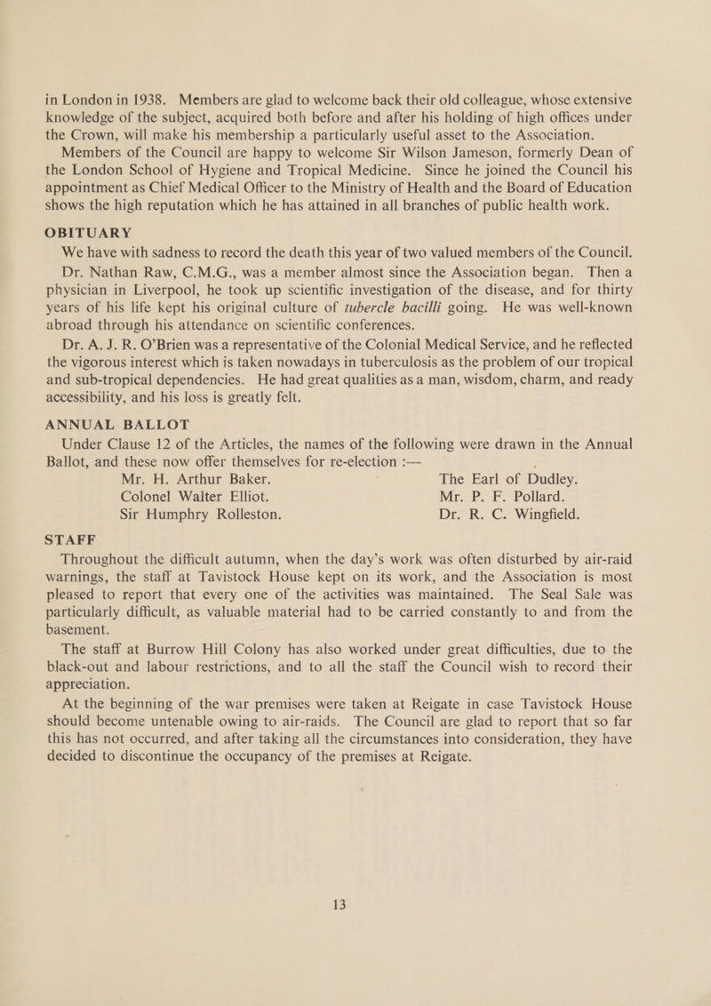 knowledge of the subject, acquired both before and after his holding of high offices under the Crown, will make his membership a particularly useful asset to the Association. Members of the Council are happy to welcome Sir Wilson Jameson, formerly Dean of the London School of Hygiene and Tropical Medicine. Since he joined the Council his appointment as Chief Medical Officer to the Ministry of Health and the Board of Education shows the high reputation which he has attained in all branches of public health work. OBITUARY We have with sadness to record the death this year of two valued members of the Council. Dr. Nathan Raw, C.M.G., was a member almost since the Association began. Then a physician in Liverpool, he took up scientific investigation of the disease, and for thirty years of his life kept his original culture of tubercle bacilli going. He was well-known abroad through his attendance on scientific conferences. Dr. A. J. R. O’Brien was a representative of the Colonial Medical Service, and he reflected the vigorous interest which is taken nowadays in tuberculosis as the problem of our tropical and sub-tropical dependencies. He had great qualities as a man, wisdom, charm, and ready accessibility, and his loss is greatly felt. ANNUAL BALLOT Under Clause 12 of the Articles, the names of the following were drawn in the Annual Ballot, and these now offer themselves for re-election :— Mr. H. Arthur Baker. The Earl of Dudley. Colonel Walter Elliot. Mr. P. F. Pollard. Sir Humphry Rolleston. Dr. R. C. Wingfield. STAFF Throughout the difficult autumn, when the day’s work was often disturbed by air-raid warnings, the staff at Tavistock House kept on its work, and the Association is most pleased to report that every one of the activities was maintained. The Seal Sale was particularly difficult, as valuable material had to be carried constantly to and from the basement. The staff at Burrow Hill Colony has also worked under great difficulties, due to the black-out and labour restrictions, and to all the staff the Council wish to record their appreciation. At the beginning of the war premises were taken at Reigate in case Tavistock House should become untenable owing to air-raids. The Council are glad to report that so far this has not occurred, and after taking all the circumstances into consideration, they have decided to discontinue the occupancy of the premises at Reigate. 13