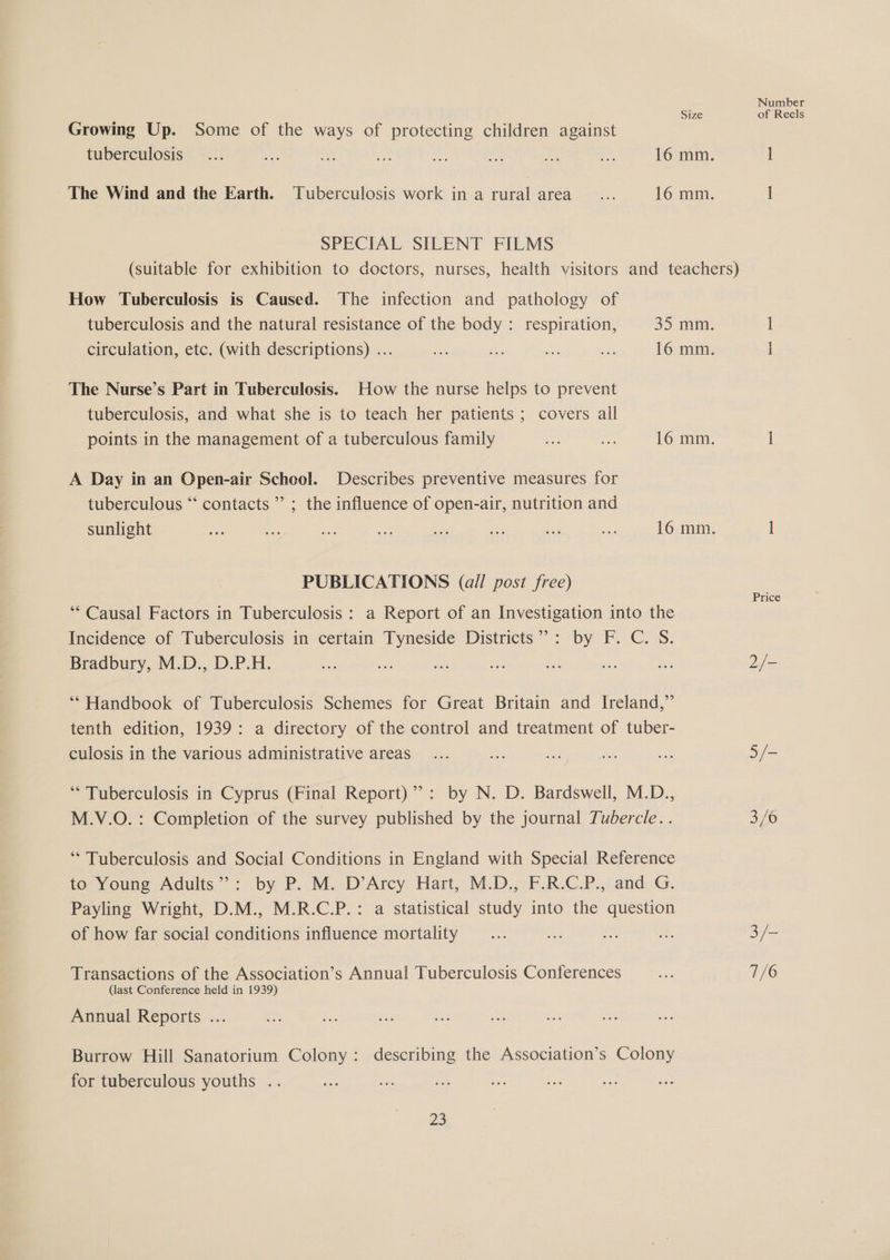 Number Size of Reels Growing Up. Some of the ways of protecting children against tuberculosis... ah abe ae = ee oi +S. 16 mm. 1 The Wind and the Earth. Tuberculosis work in a rural area ... 16 mm. ] SPECIAL SILENT FILMS (suitable for exhibition to doctors, nurses, health visitors and teachers) How Tuberculosis is Caused. The infection and pathology of tuberculosis and the natural resistance of the body: respiration, 35 mm. 1 circulation, etc. (with descriptions) ... es me e a 16 mm. i The Nurse’s Part in Tuberculosis. How the nurse helps to prevent tuberculosis, and what she is to teach her patients ; covers all points in the management of a tuberculous family ape a 16 mm. i A Day in an Open-air School. Describes preventive measures for tuberculous “ contacts ”’ ; the influence of open-air, nutrition and sunlight ae = oe ae &lt; a oe a 16 mm. I PUBLICATIONS (all post free) ‘** Causal Factors in Tuberculosis : a Report of an Investigation into the Incidence of Tuberculosis in certain Tyneside Districts”: by F. C. S. Bradbury, M.D., D.P.H. oF ve ee os aie +5 es 2/- Price ** Handbook of Tuberculosis Schemes for Great Britain and Ireland,” tenth edition, 1939: a directory of the control and treatment of tuber- culosis in the various administrative areas... bs ve Si sa 5/- ** Tuberculosis in Cyprus (Final Report)”: by N. D. Bardswell, M.D., M.V.O. : Completion of the survey published by the journal Tubercle. . 3/6 “ Tuberculosis and Social Conditions in England with Special Reference to Young Adults”: by P. M. D’Arcy Hart, M.D., F.R.C.P., and G. Payling Wright, D.M., M.R.C.P.: a statistical study into the question of how far social conditions influence mortality... fe aS se 3 /- Transactions of the Association’s Annual Tuberculosis Conferences Bes 7/6 (last Conference held in 1939) Annual Reports ... Burrow Hill Sanatorium Colony: describing the Association’s Colony for tuberculous youths .. 25