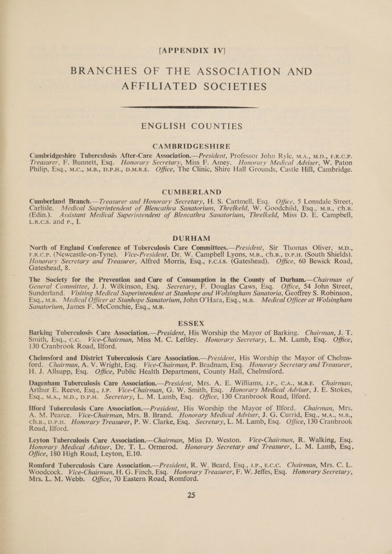 BRANCHES OF THE ASSOCIATION AND AFFILIATED SOCIETIES ENGLISH COUNTIES CAMBRIDGESHIRE Cambridgeshire Tuberculosis After-Care Association.—President, Professor John Ryle, M.A., M.D., F.R.C.P. Treasurer, F. Bunnett, Esq. Honorary Secretary, Miss F. Amey. Honorary Medical Adviser, W. Paton Philip, Esq., M.C., M.B., D.P.H., D.M.R.E. Office, The Clinic, Shire Hall Grounds, Castle Hill, Cambridge. CUMBERLAND Cumberland Branch.—Treasurer and Honorary Secretary, H. S. Cartmell, Esq. Office, 5 Lonsdale Street, Carlisle. Medical Superintendent of Blencathra Sanatorium, Threlkeld, W. Goodchiid, Esq., M.B., Ch.B. (Edin.). Assistant Medical Superintendent of Blencathra Sanatorium, Threlkeld, Miss D. E. Campbell, EC s.-ane PSE DURHAM North of England Conference of Tuberculosis Care Committees.—President, Sir Thomas Oliver, M.D., F.R.c.P. (Newcastle-on-Tyne). Vice-President, Dr. W. Campbell Lyons, M.B., ch.B., D.p.H. (South Shields). Honorary Secretary and Treasurer, Alfred Morris, Esq., F.c.1.s. (Gateshead). Office, 60 Bewick Road, Gateshead, 8. The Society for the Prevention and Cure of Consumption in the County of Durham.—Chairman of General Committee, J. J. Wilkinson, Esq. Secretary, F. Douglas Caws, Esq. Office, 54 John Street, Sunderland. Visiting Medical Superintendent at Stanhope and Wolsingham Sanatoria, Geoffrey S. Robinson, Esq.,M.B. Medical Officer at Stanhope Sanatorium, John O’ Hara, Esq.,M.B. Medical Officer at Wolsingham Sanatorium, James F. McConchie, Esq., M.B. ESSEX Barking Tuberculosis Care Association.— President, His Worship the Mayor of Barking. Chairman, J. T. Smith, Esq., c.c. Vice-Chairman, Miss M. C. Leftley. Honorary Secretary, L. M. Lamb, Esq. Office, 130 Cranbrook Road, Ilford. Chelmsford and District Tuberculosis Care Association.— President, His Worship the Mayor of Chelms- ford. Chairman, A. V. Wright, Esq. Vice-Chairman, P. Bradnam, Esq. Honorary Secretary and Treasurer, H. J. Allsupp, Esq. Office, Public Health Department, County Hall, Chelmsford. Dagenham Tuberculosis Care Association.—President, Mrs. A. E. Williams, J.P., C.A., M.B.E. Chairman, Arthur E. Reeve, Esq., 3.Pp. Vice-Chairman, G. W. Smith, Esq. Honorary Medical Adviser, J. E. Stokes, Esq., M.A., M.D., D.P.H. Secretary, L. M. Lamb, Esq. Office, 130 Cranbrook Road, Ilford. Ilford Tuberculosis Care Association.—President, His Worship the Mayor of Ilford. Chairman, Mrs. A. M. Pearce. Vice-Chairman, Mrs. B. Brand. Honorary Medical Adviser, J. G. Currid, Esq., M.A., M.B., ch.B., D.P.H. Honorary Treasurer, P. W. Clarke, Esq. Secretary, L. M. Lamb, Esq. Office, 130 Cranbrook Road, liford. Leyton Tuberculosis Care Association.—Chairman, Miss D. Weston. Vice-Chairman, R. Walking, Esq. Honorary Medical Adviser, Dr. T. L. Ormerod. Honorary Secretary and Treasurer, L. M. Lamb, Esq. Office, 180 High Road, Leyton, E.10. Romford Tuberculosis Care Association.—President, R. W. Beard, Esq., J.P., E.C.c. Chairman, Mrs. C. L. Woodcock. Vice-Chairman, H. G. Finch, Esq. Honorary Treasurer, F. W. Seffes, Esq. Honorary Secretary, Mrs. L. M. Webb. Office, 70 Eastern Road, Romford.