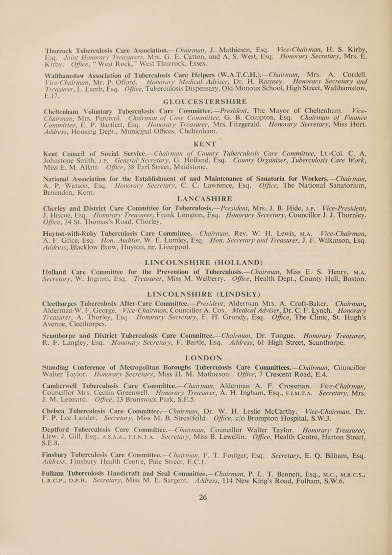 Thurrock Tuberculosis Care Association Chairman, J. Mathiesen, Esq. Vice-Chairman, H. S. Kirby, Esq. Joint Honorary Treasurers, Mrs. G. E. Catton, and A. S. West, Esq. Honorary Secretary, Mrs. E. Kirby. Office, ‘‘ West Rock,’’ West Thurrock, Essex. Walthamstow Association of Tuberculosis Care Helpers (W.A.T.C.H.).—Chairman, Mrs. A. Cordell. Vice-Chairman, Mr. P. Offord. Honorary Medical Adviser, Dr. H. Ramsey. Honorary Secretary and Treasurer, L. Lamb, Esq. Office, Tuberculosis Dispensary, Old Monoux School, High Street, Walthamstow, B17. GLOUCESTERSHIRE Cheltenham Voluntary Tuberculosis Care Committee.—President, The Mayor of Cheltenham. Vice- Chairman, Mrs. Percival. Chairman of Case Committee, G. B. Compton, Esq. Chairman of Finance Committee, E. P. Bartlett, Esq. Honorary Treasurer, Mrs. Fitzgerald. Honorary Secretary, Miss Hort. Address, Housing Dept., Municipal Offices, Cheltenham. KENT Kent Council of Social Service.—Chairman of County Tuberculosis Care Committee, Lt.-Col. C. A. Johnstone Smith, 3.ep. General Secretary, G. Holland, Esq. County Organiser, Tuberculosis Care Work, Miss E. M. Allatt. Office, 38 Earl Street, Maidstone. National Association for the Establishment of and Maintenance of Sanatoria for Workers.—Chairman, A. P. Watson, Esq. Honorary Secretary, C. C. Lawrence, Esq. Office, The National Sanatorium, Benenden, Kent. LANCASHIRE Chorley and District Care Committee for Tuberculosis.—President, Mrs. J. B. Hide, J.p. Vice-President, J. Hiscoe, Esq. Honorary Treasurer, Frank Longton, Esq. Honorary Secretary, Councillor J. J. Thornley. Office, 34 St. Thomas’s Road, Chorley. Huyton-with-Roby Tuberculosis Care Committee.—Chairman, Rev. W. H. Lewis, M.A. Vice-Chairman, A. F. Grice, Esq. Hon. Auditor, W. E. Lumley, Esq. Hon. Secretary and Treasurer, J. F. Wilkinson, Esq. Address, Blacklow Brow, Huyton, nr. Liverpool. LINCOLNSHIRE (HOLLAND) Holland Care Committee for the Prevention of Tuberculosis Chairman, Miss E. S. Henry, M.A. Secretary, W. Ingram, Esq. Treasurer, Miss M. Welberry. Office, Health Dept., County Hall, Boston. LINCOLNSHIRE (LINDSEY) Cleethorpes Tuberculosis After-Care Committee.—President, Alderman Mrs. A. Croft-Baker. Chairman, Alderman W. F. George. Vice-Chairman, Councillor A. Cox. Medical Adviser, Dr. C. F. Lynch. Honorary Treasurer, A. Thorley, Esq. Honorary Secretary, F. H. Grundy, Esq. Office, The Clinic, St. Hugh’s Avenue, Cleethorpes. Scunthorpe and District Tuberculosis Care Committee.—Chairman, Dr. Tongue. Honorary Treasurer, R. F. Langley, Esq. Honorary Secretary, F. Bartle, Esq. Address, 61 High Street, Scunthorpe. LONDON Standing Conference of Metropolitan Boroughs Tuberculosis Care Committees.—Chairman, Councillor Walter Taylor. Honorary Secretary, Miss H. M. Mathieson. Office, 7 Crescent Road, E.4. Camberwell Tuberculosis Care Committee.—Chairman, Alderman A. F. Crossman. Vice-Chairman, Councillor Mrs. Cecilia Greenwell. Honorary Treasurer, A. H. Ingham, Esq., F.1.M.T.A. Secretary, Mrs. J. M. Leonard. Office, 23 Brunswick Park, S.E.5. Chelsea Tuberculosis Care Committee-—Chairman, Dr. W. H. Leslie McCarthy. Vice-Chairman, Dr. F. P. Lee Lander. Secretary, Miss M. B. Streatfeild. Office, c/o Brompton Hospital, S.W.3. Deptford Tuberculosis Care Committee.—Chairman, Councillor Walter Taylor. Honorary Treasurer, Llew. J. Gill, Esq., A.S.A.A., F.LN.T.A. Secretary, Miss B. Lewellin. Office, Health Centre, Harton Street, S.E.8. Finsbury Tuberculosis Care Committee.—Chairman, F. T. Foulger, Esq. Secretary, E. Q. Bilham, Esq. Address, Finsbury Health Centre, Pine Street, E.C.1. Fulham Tuberculosis Handicraft and Seal Committee—Chairman, P. L. T. Bennett, Esq., M.C., M.R.C.S., L.R.C.P., D.P.H. Secretary, Miss M. E. Sargent. Address, 114 New King’s Road, Fulham, S.W.6.