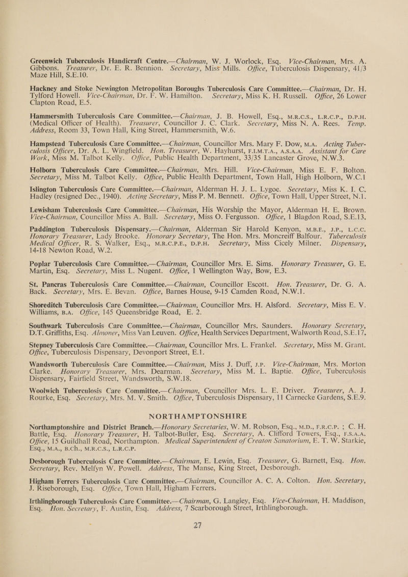 Greenwich Tuberculosis Handicraft Centre.—Chairman, W. J. Worlock, Esq. Vice-Chairman, Mrs. A. srbrens eee ers Dr. E. R. Bennion. Secretary, Miss Mills. Office, Tuberculosis Dispensary, 41/3 aze Hill, S.E.10. Hackney and Stoke Newington Metropolitan Boroughs Tuberculosis Care Committee.—Chairman, Dr. H. Tylford Howell. Vice-Chairman, Dr. F. W. Hamilton. Secretary, Miss K. H. Russell. Office, 26 Lower Clapton Road, E.5. Hammersmith Tuberculosis Care Committee.—Chairman, J. B. Howell, Esq., M.R.C.S., L.R.C.P., D.P.H. (Medical Officer of Health). Treasurer, Councillor J. C. Clark. Secretary, Miss N. A. Rees. Temp. Address, Room 33, Town Hall, King Street, Hammersmith, W.6. Hampstead Tuberculosis Care Committee.—— Chairman, Councillor Mrs. Mary F. Dow, M.A. Acting Tuber- culosis Officer, Dr. A. L. Wingfield. Hon. Treasurer, W. Hayhurst, F.1.M.T.A., A.S.A.A. Assistant for Care Work, Miss M. Talbot Kelly. Office, Public Health Department, 33/35 Lancaster Grove, N.W.3. Holborn Tuberculosis Care Committee.—Chairman, Mrs. Hill. Vice-Chairman, Miss E. F. Bolton. Secretary, Miss M. Talbot Kelly. Office, Public Health Department, Town Hall, High Holborn, W.C.1 Islington Tuberculosis Care Committee.—Chairman, Alderman H. J. L. Lygoe. Secretary, Miss K. I. C. Hadley (resigned Dec., 1940). Acting Secretary, Miss P. M. Bennett. Office, Town Hall, Upper Street, N.1. Lewisham Tuberculosis Care Committee.— Chairman, His Worship the Mayor, Alderman H. E. Brown. Vice-Chairman, Councillor Miss A. Ball. Secretary, Miss O. Fergusson. Office, 1 Blagdon Road, S.E.13. Paddington Tuberculosis Dispensary.—Chairman, Alderman Sir Harold Kenyon, M.B.E., J.P., L.C.C. Honorary Treasurer, Lady Brooke. Honorary Secretary, The Hon. Mrs. Moncreiff Balfour. Tuberculosis Medical Officer, R. S. Walker, Esq., M.R.C.P.E., D.P.H. Secretary, Miss Cicely Milner. Dispensary, 14-18 Newton Road, W.2. Poplar Tuberculosis Care Committee.—Chairman, Councillor Mrs. E. Sims. Honorary Treasurer, G. E. Martin, Esq. Secretary, Miss L. Nugent. Office, 1 Wellington Way, Bow, E.3. St. Pancras Tuberculosis Care Committee.—Chairman, Councillor Escott. Hon. Treasurer, Dr. G. A. Back. Secretary, Mrs. E. Bevan. Office, Barnes House, 9-15 Camden Road, N.W.1. Shoreditch Tuberculosis Care Committee.—Chairman, Councillor Mrs. H. Alsford. Secretary, Miss E. V. Williams, B.A. Office, 145 Queensbridge Road, E. 2. Southwark Tuberculosis Care Committee.—Chairman, Councillor Mrs. Saunders. Honorary Secretary, D.T. Griffiths, Esq. Almoner, Miss Van Leuven. Office, Health Services Department, Walworth Road, S.E.17. Stepney Tuberculosis Care Committee.— Chairman, Councillor Mrs. L. Frankel. Secretary, Miss M. Grant. Office, Tuberculosis Dispensary, Devonport Street, E.1. Wandsworth Tuberculosis Care Committee—Chairman, Miss J. Duff, 3.p. Vice-Chairman, Mrs. Morton Clarke. Honorary Treasurer, Mrs. Dearman. Secretary, Miss M. L. Baptie. Office, Tuberculosis Dispensary, Fairfield Street, Wandsworth, S.W.18. Woolwich Tuberculosis Care Committee.—Chairman, Councillor Mrs. L. E. Driver. Treasurer, A. J. Rourke, Esq. Secretary, Mrs. M. V. Smith. Office, Tuberculosis Dispensary, 11 Carnecke Gardens, S.E.9. NORTHAMPTONSHIRE Northamptonshire and District Branch.—Honorary Secretaries, W. M. Robson, Esq., M.D., F.R.c.P. 5 C. H. Battle, Esq. Honorary Treasurer, H. Talbot-Butler, Esq. Secretary, A. Clifford Towers, Esq., F.S.A.A. Office, 15 Guildhall Road, Northampton. Medical Superintendent of Creaton Sanatorium, E.'T. W. Starkie, Esq.,M.A., B.Ch., M.R.C.S., L.R.C.P. Desborough Tuberculosis Care Committee.—Chairman, E. Lewin, Esq. Treasurer, G. Barnett, Esq. Hon. Secretary, Rev. Melfyn W. Powell. Address, The Manse, King Street, Desborough. Higham Ferrers Tuberculosis Care Committee.—Chairman, Councillor A. C. A. Colton. Hon. Secretary, J. Riseborough, Esq. Office, Town Hall, Higham Ferrers. Irthlingborough Tuberculosis Care Committee.—Chairman, G. Langley, Esq. Vice-Chairman, H. Maddison, Esq. Hon. Secretary, F. Austin, Esq, Address, 7 Scarborough Street, Irthlingborough. : al