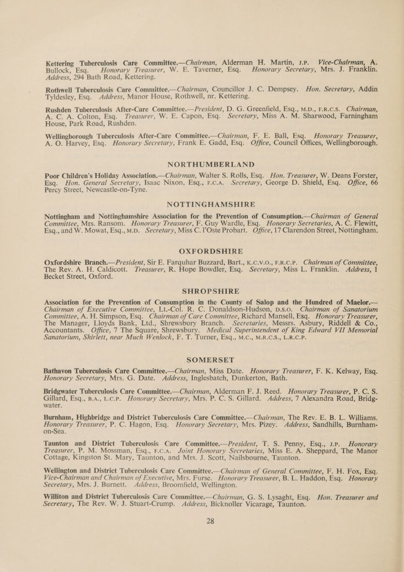 Kettering Tuberculosis Care Committee.—Chairman, Alderman H. Martin, 3.p. Vice-Chairman, A. Bullock, Esq. | Honorary Treasurer, W. E. Taverner, Esq. Honorary Secretary, Mrs. J. Franklin. Address, 294 Bath Road, Kettering. Rothwell Tuberculosis Care Committee.—Chairman, Councillor J. C. Dempsey. Hon. Secretary, Addin Tyldesley, Esq. Address, Manor House, Rothwell, nr. Kettering. Rushden Tuberculosis After-Care Committee.—President, D. G. Greenfield, Esq., M.D., F.R.C.S. Chairman, A. C. A. Colton, Esq. Treasurer, W. E. Capon, Esq. Secretary, Miss A. M. Sharwood, Farningham House, Park Road, Rushden. Wellingborough Tuberculosis After-Care Committee.—Chairman, F. E. Ball, Esq. Honorary Treasurer, A. O. Harvey, Esq. Honorary Secretary, Frank E. Gadd, Esq. Office, Council Offices, Wellingborough. NORTHUMBERLAND Poor Children’s Holiday Association.—Chairman, Walter S. Rolls, Esq. Hon. Treasurer, W. Deans Forster, Esq. Hon. General Secretary, Isaac Nixon, Esq., F.c.A. Secretary, George D. Shield, Esq. Office, 66 Percy Street, Newcastle-on-Tyne. NOTTINGHAMSHIRE Nottingham and Nottinghamshire Association for the Prevention of Consumption.—Chairman of General Committee, Mrs. Ransom. Honorary Treasurer, F. Guy Wardle, Esq. Honorary Secretaries, A. C. Flewitt, Esq., and W. Mowat, Esq.,M.D. Secretary, Miss C.?Oste Probart. Office, 17 Clarendon Street, Nottingham. OXFORDSHIRE Oxfordshire Branch.—President, Sir E. Farquhar Buzzard, Bart., K.C.v.O., F.R.c.P. Chairman of Committee, The Rev. A. H. Caldicott. Treasurer, R. Hope Bowdler, Esq. Secretary, Miss L. Franklin. Address, 1 Becket Street, Oxford. SHROPSHIRE Association for the Prevention of Consumption in the County of Salop and the Hundred of Maelor.— Chairman of Executive Committee, Lt.-Col. R. C. Donaldson-Hudson, D.s.o. Chairman of Sanatorium Committee, A. H. Simpson, Esq. Chairman of Care Committee, Richard Mansell, Esq. Honorary Treasurer, The Manager, Lloyds Bank, Ltd., Shrewsbury Branch. Secretaries, Messrs. Asbury, Riddell &amp; Co., Accountants. Office, 7 The Square, Shrewsbury. Medical Superintendent of King Edward VIT Memorial Sanatorium, Shirlett, near Much Wenlock, F. T. Turner, Esq., M.C., M.R.C.S., L.R.C.P. SOMERSET Bathavon Tuberculosis Care Committee.—Chairman, Miss Date. Honorary Treasurer, F. K. Kelway, Esq. Honorary Secretary, Mrs. G. Date. Address, Inglesbatch, Dunkerton, Bath. Bridgwater Tuberculosis Care Committee.—Chairman, Alderman F. J. Reed. Honorary Treasurer, P. C. S. Gillard, Esq., B.A., L.c.P. Honorary Secretary, Mrs. P. C. S. Gillard. Address, 7 Alexandra Road, Bridg- water. Burnham, Highbridge and District Tuberculosis Care Committee.—Chairman, The Rev. E. B. L. Williams. Honorary Treasurer, P. C. Hagon, Esq. Honorary Secretary, Mrs. Pizey. Address, Sandhills, Burnham- on-Sea. Taunton and District Tuberculosis Care Committee.—President, T. S. Penny, Esq., J.P. Honorary Treasurer, P. M. Mossman, Esq., F.c.A. Joint Honorary Secretaries, Miss E. A. Sheppard, The Manor Cottage, Kingston St. Mary, Taunton, and Mrs. J. Scott, Nailsbourne, Taunton. Wellington and District Tuberculosis Care Committee.—Chairman of General Committee, F. H. Fox, Esq. Vice-Chairman and Chairman of Executive, Mrs. Furse. Honorary Treasurer, B. L. Haddon, Esq. Honorary Secretary, Mrs. J. Burnett. Address, Broomfield, Wellington. Williton and District Tuberculosis Care Committee.—Chairman, G. S. Lysaght, Esq. Hon. Treasurer and Secretary, The Rev. W. J. Stuart-Crump. Address, Bicknoller Vicarage, Taunton.