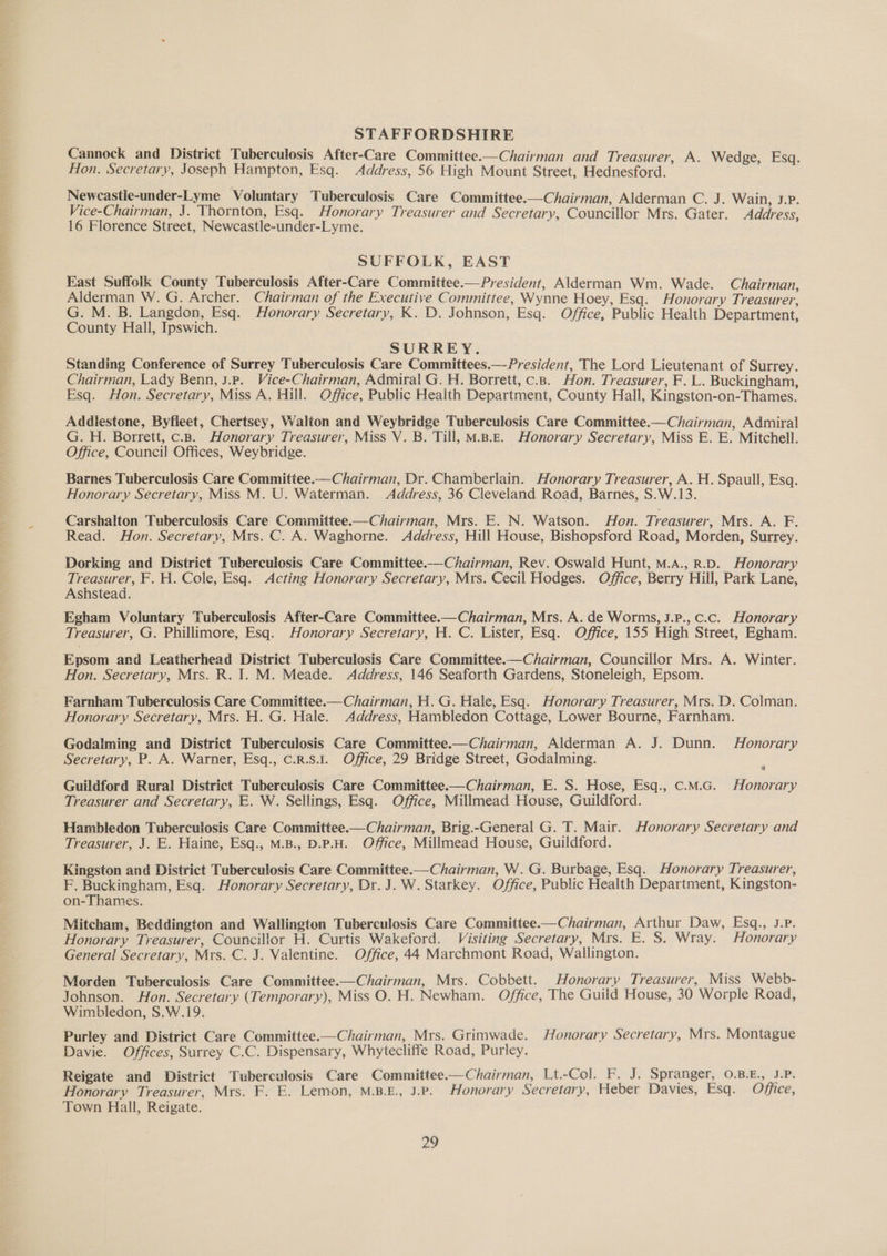 STAFFORDSHIRE Cannock and District Tuberculosis After-Care Committee.—Chairman and Treasurer, A. Wedge, Esq. Hon. Secretary, Joseph Hampton, Esq. Address, 56 High Mount Street, Hednesford. Newecastie-under-Lyme Voluntary Tuberculosis Care Committee.—Chairman, Alderman C. J. Wain, J.P. Vice-Chairman, J. Thornton, Esq. Honorary Treasurer and Secretary, Councillor Mrs. Gater. Address, 16 Florence Street, Newcastle-under-Lyme. SUFFOLK, EAST East Suffolk County Tuberculosis After-Care Committee.—President, Alderman Wm. Wade. Chairman, Alderman W. G. Archer. Chairman of the Executive Committee, Wynne Hoey, Esq. Honorary Treasurer, G. M. B. Langdon, Esq. Honorary Secretary, K. D. Johnson, Esq. Office, Public Health Department, County Hall, Ipswich. SURREY. Standing Conference of Surrey Tuberculosis Care Committees.— President, The Lord Lieutenant of Surrey. Chairman, Lady Benn, J.P. Vice-Chairman, Admiral G. H. Borrett, c.3. Hon. Treasurer, F. L. Buckingham, Esq. Hon. Secretary, Miss A. Hill. Office, Public Health Department, County Hall, Kingston-on-Thames. Addiestone, Byfleet, Chertsey, Walton and Weybridge Tuberculosis Care Committee.—Chairman, Admiral G. H. Borrett, c.8B. Honorary Treasurer, Miss V. B. Till, M.B.E. Honorary Secretary, Miss E. E. Mitchell. Office, Council Offices, Weybridge. Barnes Tuberculosis Care Committee.—Chairman, Dr. Chamberlain. Honorary Treasurer, A. H. Spaull, Esq. Honorary Secretary, Miss M. U. Waterman. Address, 36 Cleveland Road, Barnes, S.W.13. Carshalton Tuberculosis Care Committee.—Chairman, Mrs. E. N. Watson. Hon. Treasurer, Mrs. A. F. Read. Hon. Secretary, Mrs. C. A. Waghorne. Address, Hill House, Bishopsford Road, Morden, Surrey. Dorking and District Tuberculosis Care Committee.—Chairman, Rev. Oswald Hunt, M.A., R.D. Honorary Treasurer, F. H. Cole, Esq. Acting Honorary Secretary, Mrs. Cecil Hodges. Office, Berry Hill, Park Lane, Ashstead. Egham Voluntary Tuberculosis After-Care Committee.— Chairman, Mrs. A. de Worms, J.P., C.c. Honorary Treasurer, G. Phillimore, Esq. Honorary Secretary, H. C. Lister, Esq. Office, 155 High Street, Egham. Epsom and Leatherhead District Tuberculosis Care Committee.—Chairman, Councillor Mrs. A. Winter. Hon. Secretary, Mrs. R. I. M. Meade. Address, 146 Seaforth Gardens, Stoneleigh, Epsom. Farnham Tuberculosis Care Committee.— Chairman, H. G. Hale, Esq. Honorary Treasurer, Mrs. D. Colman. Honorary Secretary, Mrs. H. G. Hale. Address, Hambledon Cottage, Lower Bourne, Farnham. Godalming and District Tuberculosis Care Committee——Chairman, Alderman A. J. Dunn. Honorary Secretary, P. A. Warner, Esq., C.R.S.1. Office, 29 Bridge Street, Godalming. ; Guildford Rural District Tuberculosis Care Committee.—Chairman, E. S. Hose, Esq., c.M.G. Honorary Treasurer and Secretary, E. W. Sellings, Esq. Office, Millmead House, Guildford. Hambledon Tuberculosis Care Committee.—Chairman, Brig.-General G. T. Mair. Honorary Secretary and Treasurer, J. E. Haine, Esq., M.B., D.P.H. Office, Millmead House, Guildford. Kingston and District Tuberculosis Care Committee.— Chairman, W. G. Burbage, Esq. Honorary Treasurer, F. Buckingham, Esq. Honorary Secretary, Dr. J. W. Starkey. Office, Public Health Department, Kingston- on-Thames. Mitcham, Beddington and Wallington Tuberculosis Care Committee—Chairman, Arthur Daw, Esq., J.P. Honorary Treasurer, Councillor H. Curtis Wakeford. Visiting Secretary, Mrs. E. S. Wray. Honorary General Secretary, Mrs. C. J. Valentine. Office, 44 Marchmont Road, Wallington. Morden Tuberculosis Care Committee.—Chairman, Mrs. Cobbett. Honorary Treasurer, Miss Webb- Johnson. Hon. Secretary (Temporary), Miss O. H. Newham. Office, The Guild House, 30 Worple Road, Wimbledon, S.W.19. Purley and District Care Committee.—Chairman, Mts. Grimwade. Honorary Secretary, Mrs. Montague Davie. Offices, Surrey C.C. Dispensary, Whytecliffe Road, Purley. Reigate and District Tuberculosis Care Committee.—Chairman, Lt.-Col. F. J. Spranger, 0.B.E., J.P. Honorary Treasurer, Mrs. F. E. Lemon, M.B.£., J.P. Honorary Secretary, Heber Davies, Esq. Office, Town Hall, Reigate.