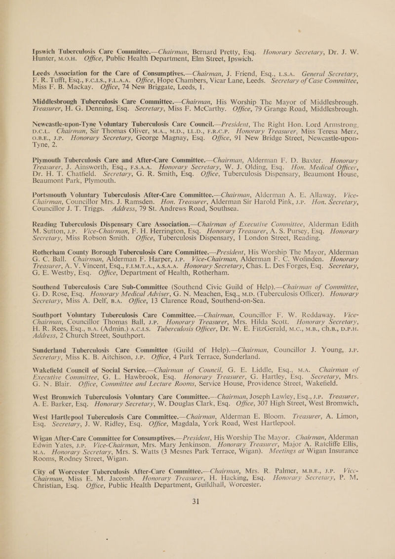 Ipswich Tuberculosis Care Committee-——Chairman, Bernard Pretty, Esq. Honorary Secretary, Dr. J. W. Hunter, M.o.H. Office, Public Health Department, Elm Street, Ipswich. Leeds Association for the Care of Consumptives.—Chairman, J. Friend, Esq., L.s.A. General Secretary, F.R. Tut, Esq., F.C.1.8., FAA. Office, Hope Chambers, Vicar Lane, Leeds. Secretary of Case Committee, Miss F. B. Mackay. Office, 74 New Briggate, Leeds, 1. Middlesbrough Tuberculosis Care Committee.—Chairman, His Worship The Mayor of Middlesbrough. Treasurer, H. G. Denning, Esq. Secretary, Miss F. McCarthy. Office, 79 Grange Road, Middlesbrough. Neweastle-upon-Tyne Voluntary Tuberculosis Care Council.—President, The Right Hon. Lord Armstrong, D.c.L. Chairman, Sir Thomas Oliver, M.A., M.D., LL.D., F.R.C.P. Honorary Treasurer, Miss Teresa Merz, O.B.E., J.P. Honorary Secretary, George Magnay, Esq. Office, 91 New Bridge Street, Newcastle-upon- Tyne, 2. Plymouth Tuberculosis Care and After-Care Committee.—Chairman, Alderman F. D. Baxter. Honorary Treasurer, J. Ainsworth, Esq., F.S.A.A. Honorary Secretary, W. J. Olding, Esq. Hon. Medical Officer, Dr. H. T. Chatfield. Secretary, G. R. Smith, Esq. Office, Tuberculosis Dispensary, Beaumont House, Beaumont Park, Plymouth. Portsmouth Voluntary Tuberculosis After-Care Committee.—Chairman, Alderman A. E. Allaway. Véice- Chairman, Councillor Mrs. J. Ramsden. Hon. Treasurer, Alderman Sir Harold Pink, 3.p. Hon. Secretary, Councillor J. T. Triggs. Address, 79 St. Andrews Road, Southsea. Reading Tuberculosis Dispensary Care Association.—Chairman of Executive Committee, Alderman Edith M. Sutton, J.P. Vice-Chairman, F. H. Herrington, Esq. Honorary Treasurer, A. S. Pursey, Esq. Honorary Secretary, Miss Robson Smith. Office, Tuberculosis Dispensary, 1 London Street, Reading. Rotherham County Borough Tuberculosis Care Committee.—President, His Worship The Mayor, Alderman G. C. Ball. Chairman, Alderman F. Harper, J.p. Vice-Chairman, Alderman F. C. Wofinden. Honorary Treasurer, A. V. Vincent, Esq., F.I.M.T.A., A.S.A.A. Honorary Secretary, Chas. L. Des Forges, Esq. Secretary, G. E. Westby, Esq. Office, Department of Health, Rotherham. Southend Tuberculosis Care Sub-Committee (Southend Civic Guild of Help).—Chairman of Committee, G. D. Rose, Esq. Honorary Medical Adviser, G. N. Meachen, Esq., M.D. (Tuberculosis Officer). Honorary Secretary, Miss A. Delf, B.A. Office, 13 Clarence Road, Southend-on-Sea. Southport Voluntary Tuberculosis Care Committee.—Chairman, Councillor F. W. Reddaway. Véice- Chairman, Councillor Thomas Ball, 3.p. Honorary Treasurer, Mrs. Hilda Scott. Honorary Secretary, H. R. Rees, Esq., B.A. (Admin.) a.c.us. Zuberculosis Officer, Dr. W. E. FitzGerald, M.c., M.B., Ch.B., D.P.H. Address, 2 Church Street, Southport. Sunderland Tuberculosis Care Committee (Guild of Help).—Chairman, Councillor J. Young,. J.P. Secretary, Miss K. B. Aitchison, J.P. Office, 4 Park Terrace, Sunderland. Wakefield Council of Social Service.—Chairman of Council, G. E. Liddle, Esq., M.A. Chairman of Executive Committee, G. L. Hawbrook, Esq. Honorary Treasurer, G. Hartley, Esq. Secretary, Mts. G. N. Blair. Office, Committee and Lecture Rooms, Service House, Providence Street, Wakefield. West Bromwich Tuberculosis Voluntary Care Committee.— Chairman, Joseph Lawiey, Esq., J.P. Treasurer; A. E. Barker, Esq. Honorary Secretary, W. Douglas Clark, Esq. Office, 307 High Street, West Bromwich, West Hartlepool Tuberculosis Care Committee.—Chairman, Alderman E. Bloom. Treasurer, A. Limon, Esq. Secretary, J. W. Ridley, Esq. Office, Magdala, York Road, West Hartlepool. Wigan After-Care Committee for Consumptives.— President, His Worship The Mayor. Chairman, Alderman Edwin Yates, 3.p. Vice-Chairman, Mrs. Mary Jenkinson. Honorary Treasurer, Major A. Ratcliffe Ellis, M.A. Honorary Secretary, Mrs. S. Watts (3 Mesnes Park Terrace, Wigan). Meetings at Wigan Insurance Rooms, Rodney Street, Wigan. City of Worcester Tuberculosis After-Care Committee.—Chairman, Mrs. R. Palmer, M.B.E., J.P. Vice- Chairman, Miss E. M. Jacomb. Honorary Treasurer, H. Hacking, Esq. Honorary Secretary, P. M. Christian, Esq. Office, Public Health Department, Guildhall, Worcester.