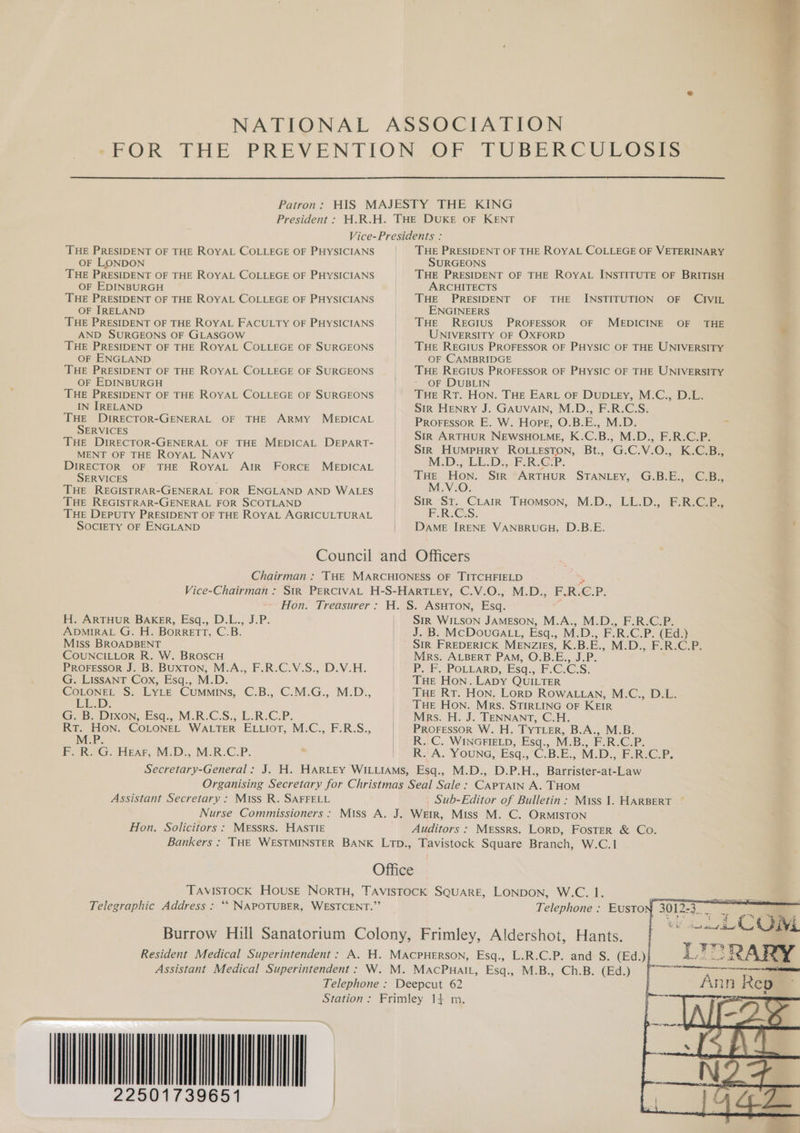 Patron: President : THE PRESIDENT OF THE ROYAL COLLEGE OF PHYSICIANS OF LONDON THE PRESIDENT OF THE ROYAL COLLEGE OF PHYSICIANS OF EDINBURGH THE PRESIDENT OF THE ROYAL COLLEGE OF PHYSICIANS OF IRELAND THE PRESIDENT OF THE ROYAL FACULTY OF PHYSICIANS AND SURGEONS OF GLASGOW THE PRESIDENT OF THE ROYAL COLLEGE OF SURGEONS OF ENGLAND THE PRESIDENT OF THE ROYAL COLLEGE OF SURGEONS OF EDINBURGH THE PRESIDENT OF THE ROYAL COLLEGE OF SURGEONS IN IRELAND THE DIRECTOR-GENERAL OF THE ARMY MEDICAL SERVICES THE DIRECTOR-GENERAL OF THE MEDICAL DEPART- MENT OF THE ROYAL NAVY DIRECTOR OF THE ROYAL AIR FORCE MEDICAL SERVICES THE REGISTRAR-GENERAL FOR ENGLAND AND WALES THE REGISTRAR-GENERAL FOR SCOTLAND THE DEPUTY PRESIDENT OF THE ROYAL AGRICULTURAL SOCIETY OF ENGLAND | | THE PRESIDENT OF THE ROYAL COLLEGE OF VETERINARY SURGEONS THE PRESIDENT OF THE ROYAL INSTITUTE OF BRITISH ARCHITECTS THE PRESIDENT OF THE ENGINEERS THE REGIUS PROFESSOR OF UNIVERSITY OF OXFORD THE REGIUS PROFESSOR OF PHYSIC OF THE UNIVERSITY OF CAMBRIDGE THE REGIUS PROFESSOR OF PHYSIC OF THE UNIVERSITY OF DUBLIN THE RT. HON. THE EARL OF DUDLEY, M.C., D.L. Sir Henry J. GAUVAIN, M.D., F.R.C.S. PROFESSOR E. W. Hope, O.B.E., M.D. - Str ARTHUR NEWSHOLME, K.C.B., M.D., F.R.C.P. Sirk Humpury ROLLesTon, Bt., G.C.V.O., K.C.B., McD: LL:D:,&lt;F.R.C:P. THE HON. Sir ARTHUR STANLEY, G.B-E;, 2G M.V.O. Sir Sr. CLAIR THOMSON, F.R:GS. DAME IRENE VANBRUGH, D.B.E. INSTITUTION OF CIVIL MEDICINE OF THE M..D., EL.D.. Pie Chairman : Vice-Chairman : ~ Hon. Treasurer : H. ARTHUR BAKER, Esq., D.L., J.P. ADMIRAL G. H. Borrett, C.B. | Miss BROADBENT | COUNCILLOR R. W. BROSCH PRoressor J. B. BUXTON; M.A., F.R.C.V.S., D.V.H. G. LissANT Cox, Esq., M.D. vay S. Lyte CUMMINS, C:B;, C.M.G., M.D., LE.D. GB Dion, Esa... M.R.C.S.. L.R.C.P. RT. HON. COLONEL WALTER ELLIOT, M.C., F.R.S., P M.P. F. R. G. Hear, M.D., M.R.C.P. Secretary-General : | | | | | | Assistant Secretary : Miss R. SAFFELL Nurse Commissioners : Solicitors : MESSRS. HASTIE Bankers : Hon. SiR WILSON JAMESON, M.A., M.D., F.R.C.P. J. B. MCDOoUGALL, Esq., M.D. » PRC.P (Bd) SIR FREDERICK MENZIES, K.B.E. MD. E-R-e-2 Mrs. ALBERT PAM, O.B.E., J.P. PF. POLLARD, Esq.,F;C: eS THE Hon. LADY QUILTER THE RT. Hon. LorpD ROWALLAN, M.C., D.L. THE Hon. Mrs. STIRLING OF KEIR Mrs. H. J. TENNANT, C.H. PROFESSOR W. H. TYTLER, B.A., M.B. R..C. WINGFIELD, Esq., M.B., F.R.C.P. RJA. YOUNG, Esq.,C.B.E., M.D., F.RECP. CAPTAIN A. THOM Sub-Editor of Bulletin: Miss 1. HARBERT ~ Messrs. LorD, FosTeR &amp; Co. Telegraphic Address : **‘ NAPOTUBER, WESTCENT.”’ Resident Medical Superintendent : Assistant Medical Superintendent : Telephone : Station: 1739651