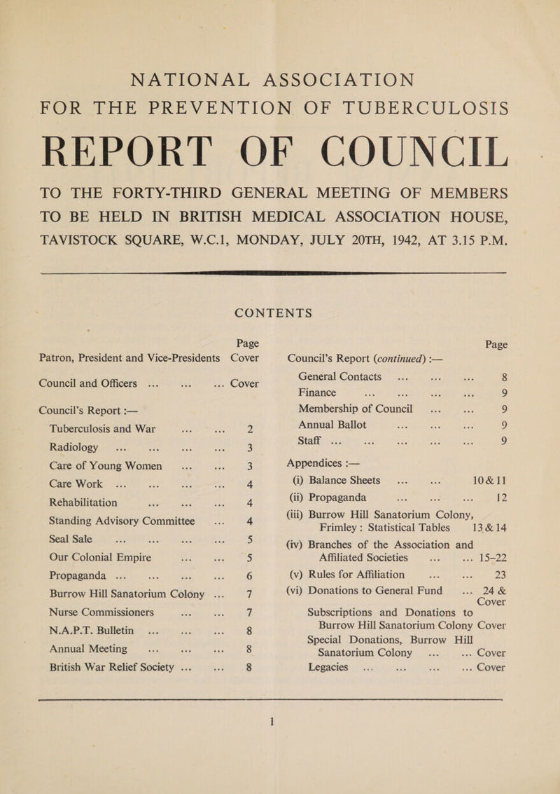 Peewee ee VENTION, OF FUBERCULOSIS REPORT OF COUNCIL TO THE FORTY-THIRD GENERAL MEETING OF MEMBERS TO BE HELD IN BRITISH MEDICAL ASSOCIATION HOUSE, TAVISTOCK SQUARE, W.C.1, MONDAY, JULY 20TH, 1942, AT 3.15 P.M. CONTENTS Page Page Patron, President and Vice-Presidents Cover Council’s Report (continued) :— Council and Officers... ee ... Cover eneral Geplace 5 Finance se 9 Council’s Report :— Membership of Council 9 Tuberculosis and War 2 Annual Ballot 9 Radiology 3 Stall 7 Care of Young Women 3 Appendices :— Care Work 4 (i) Balance Sheets... = 10&amp;11 Rehabilitation 4 (ii) Propaganda as a. ee 12 , 5 : (iii) Burrow Hill Sanatorium Colony, ee eee Commniye: 4 Frimley : Statistical Tables 13 &amp;14 Seal Sale 5 (iv) Branches of the Association and Our Colonial Empire 5 Affiliated Societies ee we Lome Propaganda ... 6 (v) Rules for Affiliation oe ne 23 Burrow Hill Sanatorium Colony... 7 (vi) Donations to General Fund _.... oe &amp; over Nurse Commissioners 7 Subscriptions and Donations to NAP T Bulletin 8 Burrow Hill Sanatorium Colony Cover a ; Special Donations, Burrow Hill Annual Meeting 8 Sanatorium Colony... ... Cover British War Relief Society ... 8 Legacies... eg mi ... Cover