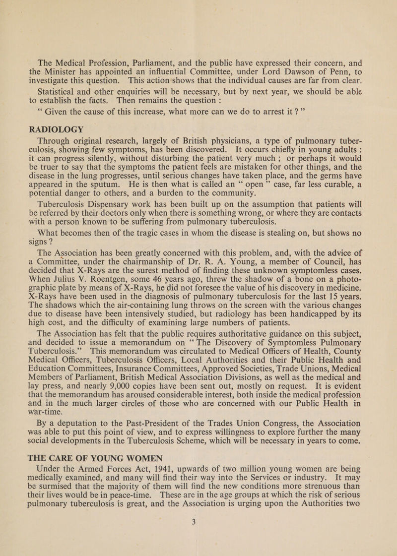 The Medical Profession, Parliament, and the public have expressed their concern, and the Minister has appointed an influential Committee, under Lord Dawson of Penn, to investigate this question. This action shows that the individual causes are far from clear. Statistical and other enquiries will be necessary, but by next year, we should be able to establish the facts. Then remains the question : ‘“* Given the cause of this increase, what more can we do to arrest it?” RADIOLOGY Through original research, largely of British physicians, a type of pulmonary tuber- culosis, showing few symptoms, has been discovered. It occurs chiefly in young adults : it can progress silently, without disturbing the patient very much; or perhaps it would be truer to say that the symptoms the patient feels are mistaken for other things, and the disease in the lung progresses, until serious changes have taken place, and the germs have appeared in the sputum. He is then what is called an “ open ”’ case, far less curable, a potential danger to others, and a burden to the community. Tuberculosis Dispensary work has been built up on the assumption that patients will be referred by their doctors only when there is something wrong, or where they are contacts with a person known to be suffering from pulmonary tuberculosis. What becomes then of the tragic cases in whom the disease is stealing on, but shows no signs ? The Association has been greatly concerned with this problem, and, with the advice of a Committee, under the chairmanship of Dr. R. A. Young, a member of Council, has decided that X- -Rays are the surest method of finding these unknown symptomless cases. When Julius V. Roentgen, some 46 years ago, threw the shadow of a bone on a photo- graphic plate by means of X-Rays, he did not foresee the value of his discovery in medicine. X-Rays have been used in the diagnosis of pulmonary tuberculosis for the last 15 years. The shadows which the air-containing lung throws on the screen with the various changes due to disease have been intensively studied, but radiology has been handicapped by its high cost, and the difficulty of examining large numbers of patients. The Association has felt that the public requires authoritative guidance on this subject, and decided to issue a memorandum on “ The Discovery of Symptomless Pulmonary Tuberculosis.”” This memorandum was circulated to Medical Officers of Health, County Medical Officers, Tuberculosis Officers, Local Authorities and their Public Health and Education Committees, Insurance Committees, Approved Societies, Trade Unions, Medical Members of Parliament, British Medical Association Divisions, as well as the medical and lay press, and nearly 9,000 copies have been sent out, mostly on request. It is evident that the memorandum has aroused considerable interest, both inside the medical profession and in the much larger circles of those who are concerned with our Public Health in war-time. By a deputation to the Past-President of the Trades Union Congress, the Association was able to put this point of view, and to express willingness to explore further the many social developments in the Tuberculosis Scheme, which will be necessary in years to come. THE CARE OF YOUNG WOMEN Under the Armed Forces Act, 1941, upwards of two million young women are being medically examined, and many will find their way into the Services or industry. It may be surmised that the majoxity of them will find the new conditions more strenuous than their lives would be in peace-time. These are in the age groups at which the risk of serious pulmonary tuberculosis is great, and the Association is urging upon the Authorities two .