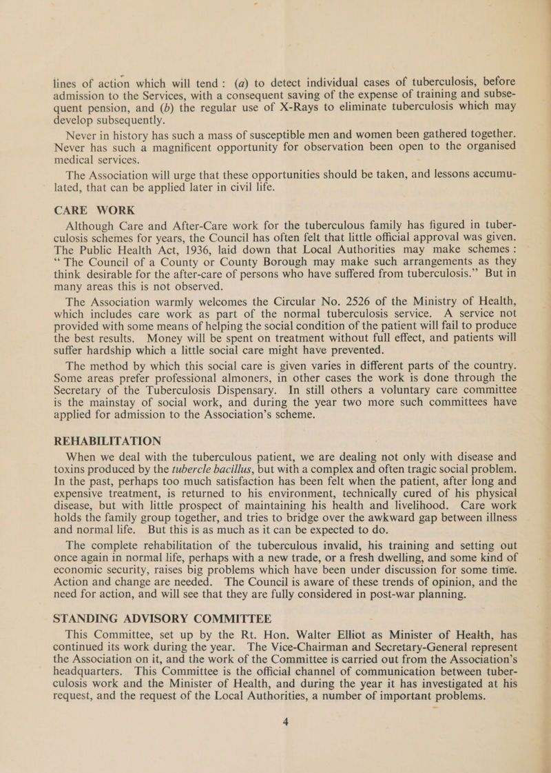 lines of action which will tend: (a) to detect individual cases of tuberculosis, before admission to the Services, with a consequent saving of the expense of training and subse- quent pension, and (b) the regular use of X-Rays to eliminate tuberculosis which may develop subsequently. Never in history has such a mass of susceptible men and women been gathered together. Never has such a magnificent opportunity for observation been open to the organised medical services. 7 The Association will urge that these opportunities should be taken, and lessons accumu- lated, that can be applied later in civil life. CARE WORK Although Care and After-Care work for the tuberculous family has figured in tuber- culosis schemes for years, the Council has often felt that little official approval was given. The Public Health Act, 1936, laid down that Local Authorities may make schemes : “The Council of a County or County Borough may make such arrangements as they think desirable for the after-care of persons who have suffered from tuberculosis.” But in many areas this is not observed. The Association warmly welcomes the Circular No. 2526 of the Ministry of Health, which includes care work as part of the normal tuberculosis service. A service not provided with some means of helping the social condition of the patient will fail to produce the best results. Money will be spent on treatment without full effect, and patients will suffer hardship which a little social care might have prevented. The method by which this social care is given varies in different parts of the country. Some areas prefer professional almoners, in other cases the work is done through the Secretary of the Tuberculosis Dispensary. In still others a voluntary care committee is the mainstay of social work, and during the year two more such committees have applied for admission to the Association’s scheme. REHABILITATION When we deal with the tuberculous patient, we are dealing not only with disease and toxins produced by the tubercle bacillus, but with a complex and often tragic social problem. In the past, perhaps too much satisfaction has been felt when the patient, after long and expensive treatment, is returned to his environment, technically cured of his physical disease, but with little prospect of maintaining his health and livelihood. Care work holds the family group together, and tries to bridge over the awkward gap between illness and normal life. But this is as much as it can be expected to do. The complete rehabilitation of the tuberculous invalid, his training and setting out once again in normal life, perhaps with a new trade, or a fresh dwelling, and some kind of economic security, raises big problems which have been under discussion for some time. Action and change are needed. The Council is aware of these trends of opinion, and the need for action, and will see that they are fully considered in post-war planning. STANDING ADVISORY COMMITTEE This Committee, set up by the Rt. Hon. Walter Elliot as Minister of Health, has continued its work during the year. The Vice-Chairman and Secretary-General represent the Association on it, and the work of the Committee is carried out from the Association’s headquarters. This Committee is the official channel of communication between tuber- culosis work and the Minister of Health, and during the year it has investigated at his request, and the request of the Local Authorities, a number of important problems.