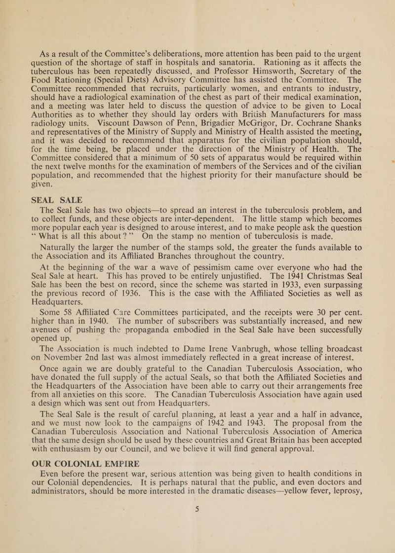 As a result of the Committee’s deliberations, more attention has been paid to the urgent question of the shortage of staff in hospitals and sanatoria. Rationing as it affects the tuberculous has been repeatedly discussed, and Professor Himsworth, Secretary of the Food Rationing (Special Diets) Advisory Committee has assisted the Committee. The Committee recommended that recruits, particularly women, and entrants to industry, should have a radiological examination of the chest as part of their medical examination, and a meeting was later held to discuss the question of advice to be given to Local Authorities as to whether they should lay orders with British Manufacturers for mass radiology units. Viscount Dawson of Penn, Brigadier McGrigor, Dr. Cochrane Shanks and representatives of the Ministry of Supply and Ministry of Health assisted the meeting, and it was decided to recommend that apparatus for the civilian population should, for the time being, be placed under the direction of the Ministry of Health. The Committee considered that a minimum of 50 sets of apparatus would be required within the next twelve months for the examination of members of the Services and of the civilian population, and recommended that the highest priority for their manufacture should be given. SEAL SALE The Seal Sale has two objects—to spread an interest in the tuberculosis problem, and to collect funds, and these objects are inter-dependent. The little stamp which becomes more popular each year is designed to arouse interest, and to make people ask the question ** What is all this about?” On the stamp no mention of tuberculosis is made. Naturally the larger the number of the stamps sold, the greater the funds available to the Association and its Affiliated Branches throughout the country. At the beginning of the war a wave of pessimism came over everyone who had the Seal Sale at heart. This has proved to be entirely unjustified. The 1941 Christmas Seal Sale has been the best on record, since the scheme was started in 1933, even surpassing the previous record of 1936. This is the case with the Affiliated Societies as well as Headquarters. Some 58 Affiliated Care Committees participated, and the receipts were 30 per cent. higher than in 1940. The number of subscribers was substantially increased, and new avenues of pushing the propaganda embodied in the Seal Sale have been successfully opened up. . : The Association is much indebted to Dame Irene Vanbrugh, whose telling broadcast on November 2nd last was almost immediately reflected in a great increase of interest. Once again we are doubly grateful to the Canadian Tuberculosis Association, who have donated the full supply of the actual Seals, so that both the Affiliated Societies and the Headquarters of the Association have been able to carry out their arrangements free from all anxieties on this score. The Canadian Tuberculosis Association have again used a design which was sent out from Headquarters. The Seal Sale is the result of careful planning, at least a year and a half in advance, and we must now lock to the campaigns of 1942 and 1943. The proposal from the Canadian Tuberculosis Association and National Tuberculosis Association of America that the same design should be used by these countries and Great Britain has been accepted with enthusiasm by our Council, and we believe it will find general approval. OUR COLONIAL EMPIRE Even before the present war, serious attention was being given to health conditions in our Colonial dependencies. It is perhaps natural that the public, and even doctors and administrators, should be more interested in the dramatic diseases—yellow fever, leprosy,