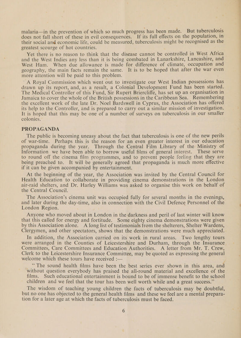 malaria—in the prevention of which so much progress has been made. But tuberculosis does not fall short of these in evil consequences. If its full effects on the population, in their social and economic life, could be measured, tuberculosis might be recognised as the greatest scourge of hot countries. and the West Indies any less than it is being combated in Lanarkshire, Lancashire, and West Ham. When due allowance is made for difference of climate, occupation and geography, the main facts remain the same. It is to be hoped that after the war even more attention will be paid to this problem. ~ A Royal Commission which went out to investigate our West Indian possessions has drawn up its report, and, as a result, a Colonial Development Fund has been started. The Medical Controller of this Fund, Sir Rupert Briercliffe, has set up an organisation in Jamaica to cover the whole of the British possessions in the Caribbean Sea. Remembering the excellent work of the late Dr. Noel Bardswell in Cyprus, the Association has offered its help to the Controller, and is prepared to carry out a similar mission of investigation. It is hoped that this may be one of a number of surveys on tuberculosis in our smaller colonies. PROPAGANDA The public is becoming uneasy about the fact that tuberculosis is one of the new perils of war-time. Perhaps this is the reason for an even greater interest in our education propaganda during the year. Through the Central Film Library of the Ministry of Information we have been able to borrow useful fiims of general interest. These serve to round off the cinema film programmes, and to prevent people feeling that they are being preached to. It will be generally agreed that propaganda is much more effective if it can be given accompanied by entertainment. At the beginning of the year, the Association was invited by the Central Council for Health Education to collaborate in providing cinema demonstrations in the London air-raid shelters, and Dr. Harley Williams was asked to organise this work on behalf of the Central Council. The Association’s cinema unit was occupied fully for several months in the evenings, and later during the day-time, also in connection with the Civil Defence Personnel of the London Region. Anyone who moved about in London in the darkness and peril of last winter will know that this called for energy and fortitude. Some eighty cinema demonstrations were given by this Association alone. A long list of testimonials from the shelterers, Shelter Wardens, Clergymen, and other spectators, shows that the demonstrations were much appreciated. In addition, the Association carried on its work in rural areas. Two lengthy tours were arranged in the Counties of Leicestershire and Durham, through the Insurance Committees, Care Committees and Education Authorities. A letter from Mr. T. Crew, Clerk to the Leicestershire Insurance Committee, may be quoted as expressing the general welcome which these tours have received :— ‘““The sound health films have been the best series ever shown in this area, and without question everybody has praised the all-round material and excellence of the films. Such educational entertainment is bound to be of immense benefit to the school children and we feel that the tour has been well worth while and a great success.” The wisdom of teaching young children the facts of tuberculosis may be doubtful, but no one has objected to the general health films and these we feel are a mental prepara- tion for a later age at which the facts of tuberculosis must be faced. —_