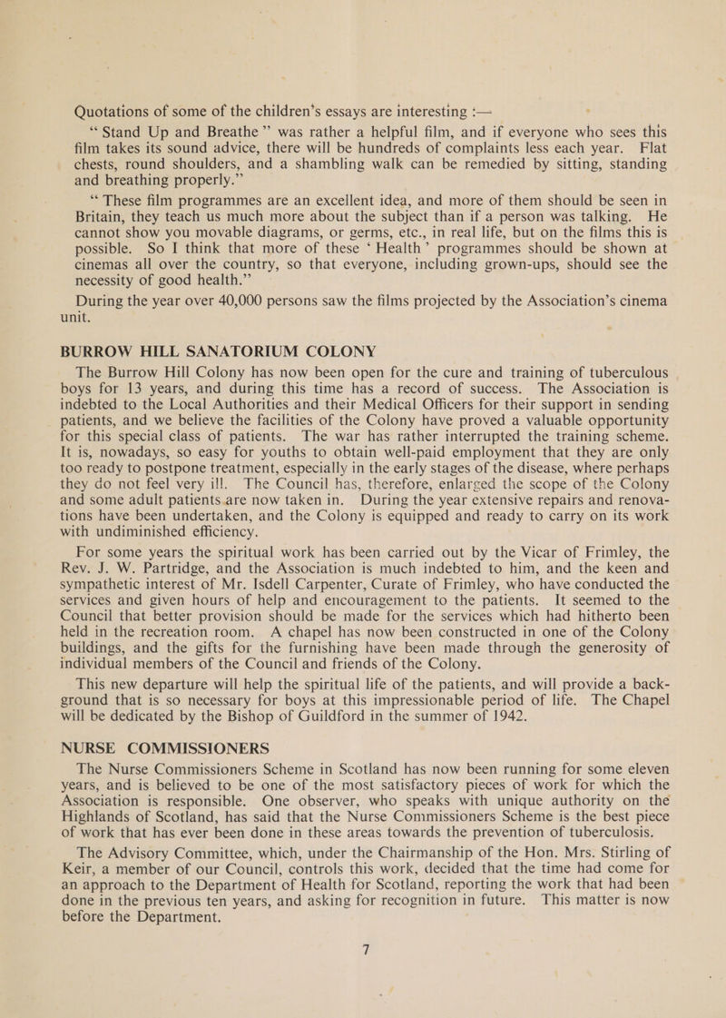 Quotations of some of the children’s essays are interesting :— ‘Stand Up and Breathe ”’ was rather a helpful film, and if everyone who sees this film takes its sound advice, there will be hundreds of complaints less each year. Flat chests, round shoulders, and a shambling walk can be remedied by sitting, standing and breathing properly.” ‘“* These film programmes are an excellent idea, and more of them should be seen in Britain, they teach us much more about the subject than if a person was talking. He cannot show you movable diagrams, or germs, etc., in real life, but on the films this is possible. So I think that more of these ‘ Health’ programmes should be shown at cinemas all over the country, so that everyone, including grown-ups, should see the necessity of good health.” During the year over 40,000 persons saw the films projected by the Association’s cinema unit. BURROW HILL SANATORIUM COLONY The Burrow Hill Colony has now been open for the cure and training of tuberculous boys for 13 years, and during this time has a record of success. The Association is indebted to the Local Authorities and their Medical Officers for their support in sending patients, and we believe the facilities of the Colony have proved a valuable opportunity for this special class of patients. The war has rather interrupted the training scheme. It is, nowadays, so easy for youths to obtain well-paid employment that they are only too ready to postpone treatment, especially in the early stages of the disease, where perhaps they do not feel very ill. The Council has, therefore, enlarged the scope of the Colony and some adult patients.are now taken in. During the year extensive repairs and renova- tions have been undertaken, and the Colony is equipped and ready to carry on its work with undiminished efficiency. For some years the spiritual work has been carried out by the Vicar of Frimley, the Rey. J. W. Partridge, and the Association is much indebted to him, and the keen and sympathetic interest of Mr. Isdell Carpenter, Curate of Frimley, who have conducted the services and given hours of help and encouragement to the patients. It seemed to the Council that better provision should be made for the services which had hitherto been held in the recreation room. A chapel has now been constructed in one of the Colony buildings, and the gifts for the furnishing have been made through the generosity of individual members of the Council and friends of the Colony. This new departure will help the spiritual life of the patients, and will provide a back- ground that is so necessary for boys at this impressionable period of life. The Chapel will be dedicated by the Bishop of Guildford in the summer of 1942. NURSE COMMISSIONERS The Nurse Commissioners Scheme in Scotland has now been running for some eleven years, and is believed to be one of the most satisfactory pieces of work for which the Association is responsible. One observer, who speaks with unique authority on the Highlands of Scotland, has said that the Nurse Commissioners Scheme is the best piece of work that has ever been done in these areas towards the prevention of tuberculosis. The Advisory Committee, which, under the Chairmanship of the Hon. Mrs. Stirling of Keir, a member of our Council, controls this work, decided that the time had come for an approach to the Department of Health for Scotland, reporting the work that had been done in the previous ten years, and asking for recognition in future. This matter is now before the Department.