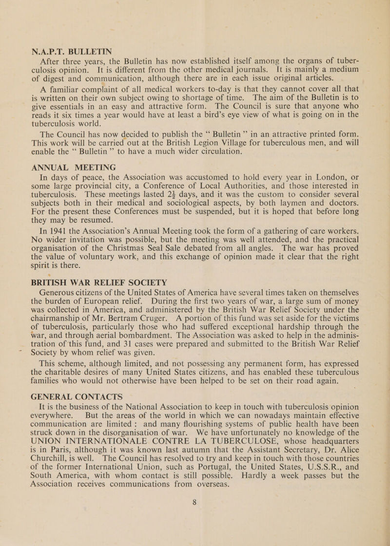 N.A.P.T. BULLETIN After three years, the Bulletin has now established itself among the organs of tuber- culosis opinion. It is different from the other medical journals. It is mainly a medium of digest and communication, although there are in each issue original articles. A familiar complaint of all medical workers to-day is that they cannot cover all that is written on their own subject owing to shortage of time. The aim of the Bulletin is to give essentials in an easy and attractive form. The Council is sure that anyone who reads it six times a year would have at least a bird’s eye view of what is going on in the tuberculosis world. The Council has now decided to publish the “ Bulletin’ in an attractive printed form. This work will be carried out at the British Legion Village for tuberculous men, and will enable the ‘‘ Bulletin’ to have a much wider circulation. ANNUAL MEETING In days of peace, the Association was accustomed to hold every year in London, or some large provincial city, a Conference of Local Authorities, and those interested in tuberculosis. These meetings lasted 24 days, and it was the custom to consider several subjects both in their medical and sociological aspects, by both laymen and doctors. For the present these Conferences must be suspended, but it is hoped that before long they may be resumed. In 1941 the Association’s Annual Meeting took the form of a gathering of care workers. No wider invitation was possible, but the meeting was well attended, and the practical organisation of the Christmas Seal Sale debated from all angles. The war has proved the value of voluntary work, and this exchange of opinion made it clear that the right spirit is there. BRITISH WAR RELIEF SOCIETY Generous citizens of the United States of America have several times taken on themselves the burden of European relief. During the first two years of war, a large sum of money was collected in America, and administered by the British War Relief Society under the chairmanship of Mr. Bertram Cruger. A portion of this fund was set aside for the victims of tuberculosis, particularly those who had suffered exceptional hardship through the war, and through aerial bombardment. The Association was asked to help in the adminis- tration of this fund, and 31 cases were prepared and submitted to the British War Relief Society by whom relief was given. This scheme, although limited, and not possessing any permanent form, has expressed the charitable desires of many United States citizens, and has enabled these tuberculous families who would not otherwise have been helped to be set on their road again. GENERAL CONTACTS It is the business of the National Association to keep in touch with tuberculosis opinion everywhere. But the areas of the world in which we can nowadays maintain effective communication are limited: and many flourishing systems of public health have been struck down in the disorganisation of war. We have unfortunately no knowledge of the UNION INTERNATIONALE CONTRE LA TUBERCULOSE, whose headquarters is in Paris, although it was known last autumn that the Assistant Secretary, Dr. Alice Churchill, is well. The Council has resolved to try and keep in touch with those countries of the former International Union, such as Portugal, the United States, U.S.S.R., and South America, with whom contact is still possible. Hardly a week passes but the Association receives communications from overseas.
