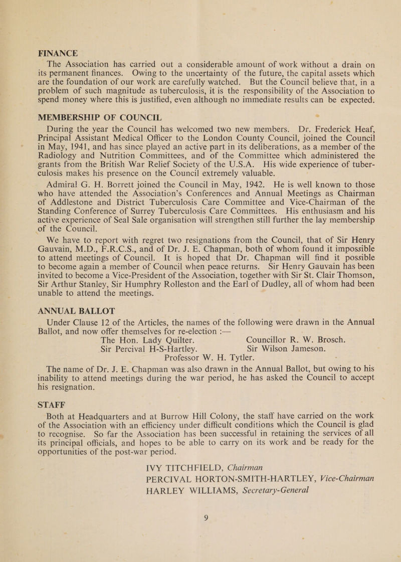 FINANCE The Association has carried out a considerable amount of work without a drain on its permanent finances. Owing to the uncertainty of the future, the capital assets which are the foundation of our work are carefully watched. But the Council believe that, in a problem of such magnitude as tuberculosis, it is the responsibility of the Association to spend money where this is justified, even although no immediate results can be expected. MEMBERSHIP OF COUNCIL _ During the year the Council has welcomed two new members. Dr. Frederick Heaf, Principal Assistant Medical Officer to the London County Council, joined the Council in May, 1941, and has since played an active part in its deliberations, as a member of the Radiology and Nutrition Committees, and of the Committee which administered the grants from the British War Relief Society of the U.S.A. His wide experience of tuber- culosis makes his presence on the Council extremely valuable. Admiral G. H. Borrett joined the Council in May, 1942. He is well known to those who have attended the Association’s Conferences and Annual Meetings as Chairman of Addlestone and District Tuberculosis Care Committee and Vice-Chairman of the Standing Conference of Surrey Tuberculosis Care Committees. His enthusiasm and his active experience of Seal Sale organisation will strengthen still further the lay membership of the Council. We have to report with regret two resignations from the Council, that of Sir Henry Gauvain, M.D., F.R.C.S., and of Dr. J. E. Chapman, both of whom found it impossible to attend meetings of Council. It is hoped that Dr. Chapman will find it possible to become again a member of Council when peace returns. Sir Henry Gauvain has been invited to become a Vice-President of the Association, together with Sir St. Clair Thomson, Sir Arthur Stanley, Sir Humphry Rolleston and the Earl of Dudley, all of whom had been unable to attend the meetings. ANNUAL BALLOT Under Clause 12 of the Articles, the names of the following were drawn in the Annual Ballot, and now offer themselves for re-election :— The Hon. Lady Quilter. Councillor R. W. Brosch. Sir Percival H-S-Hartley. Sir Wilson Jameson. Professor W. H. Tytler. | The name of Dr. J. E. Chapman was also drawn in the Annual Ballot, but owing to his inability to attend meetings during the war period, he has asked the Council to accept his resignation. STAFF Both at Headquarters and at Burrow Hill Colony, the staff have carried on the work of the Association with an efficiency under difficult conditions which the Council is glad to recognise. So far the Association has been successful in retaining the services of all its principal officials, and hopes to be able to carry on its work and be ready for the opportunities of the post-war period. IVY TITCHFIELD, Chairman PERCIVAL HORTON-SMITH-HARTLEY, Vice-Chairman HARLEY WILLIAMS, Secretary-General