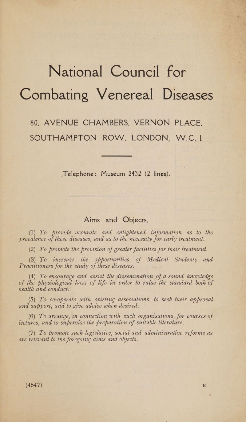 National Council for Combating Venereal Diseases 80, AVENUE CHAMBERS, VERNON PLACE, SOUTHAMPTON ROW, LONDON, W.C. | Telephone: Museum 2432 (2 lines). Aims and Objects. (1) To provide accurate and enlightened information as to the prevalence of these diseases, and as to the necessity for early treatment. (2) Lo promote the provision of greater facilities for their treatment. (3) To «increase the opportunities of Medical Students and Practitioners for the study of these diseases. : (4) To encourage and assist the dissemination of a sound knowledge of the physiological laws of life in order to raise the standard both of health and conduct. (5) To co-operate with existing associations, to seek they approval and support, and to give advice when desired. (6) To arrange, in connection with such organisations, for courses of lectures, and to supervise the preparation of suitable literature. (7) Lo promote such legislative, social and administrative reforms as ave relevant to the foregoing aims and objects.