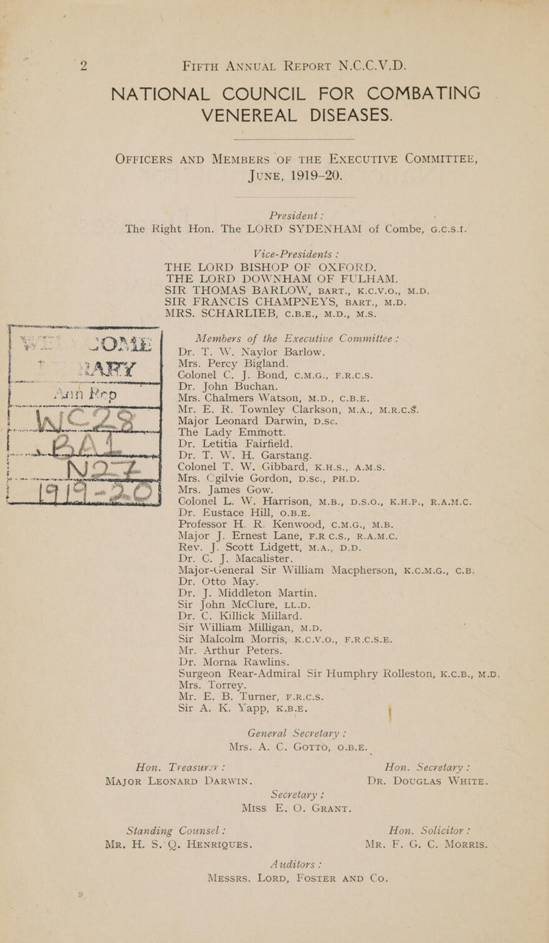 NATIONAL COUNCIL FOR COMBATING VENEREAL DISEASES. OFFICERS AND MEMBERS OF THE EXECUTIVE COMMITTEE, JUNE, 1919-20. President : The Right Hon. The LORD SYDENHAM .of Combe, G.c.s.1. Vice-Presidents : THE. LORD, BISHOP. OF OXFORD. THE LORD DOWNHAM OF FULHAM. SIR THOMAS: BARLOW, BART., KC.V.0.; M.D. SIR FRANCIS CHAMPNEYS, BART., M.D. MRS.:, SCHARLIESB, ¢.B3.,4M.D.,. M.S. Members of the Executive Committee : Dr. T. W. Naylor Barlow. Mrs. Percy Bigland. Colonel C. J.-Bond, ¢.M.G:, F.R.C:S. Dr. John Buchan. Mrs. Chalmers Watson, M.D., C.B.E. Mr. E. R. Townley Clarkson, M.A., M.R.C.S. Major Leonard Darwin, D.sc. The Lady Emmott. Dr, Letitia Fairfield. Drei We. Garstang: Colonel T. W. Gibbard, K.H.S., A.M.S. Mrs. Cgilvie Gordon, D.Sc., PH.D. Mrs. James Gow. Golonel L. W. Harrison, M.B., D.S.0., K.H.P., R.A.M.C. Dr. Eustace Hil, 0.8.2. Professor H. R. Kenwood, c.M.G., M.B. Major: J. irnést\ Lanes em Cis.) oR. AL MeC: Rev. ].. Seott Lidgett, M-Al2D.p; Dr. CG. J. Macalister. Major-General Sir William Macpherson, K.c.M.G., C.B. Dr. Otto. “May. Dr. J. Middleton Martin. Sir John McClure, Lup. Dr: .C. Killick, Millard. Sir William Milligan, M.D. Sir Malcolm Morris, K.c.v.O., F.R.C.S.E. Mr. Arthur Peters. Dr. Morna Rawlins. Surgeon Rear-Admiral Sir Humphry Rolleston, K.c.B., M.D. ANE E ee See amen t ey net uit} }f Mf) Ns a te le dere te yn eo Es Mrs. Torrey. Myr. EB.) Turners FRc Ss: Sir A. K. Yapp, K.B.E. General Secretary : Mis... A2C® Gorro, 10.8. B. Hon. Treasurer: Hon. Secretary: Major LEONARD DARWIN. Dr. DouGLas WHITE. Secretary : Mass: Es O.. GRANT. Standing Counsel: Hon. Solicitor: Mr. H. 5.°Q. HENRIQUES. Mr. E.G.oC. MORRIS; Auditors : Messrs. Lorp, FOSTER AND Co.