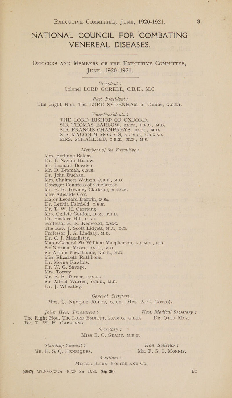 EXECUTIVE COMMITTEE, JUNE, 1920-1921. NATIONAL COUNCIL FOR COMBATING VENEREAL DISEASES. OFFICERS AND MEMBERS OF THE EXECUTIVE COMMITTEE, JUNE, 1920-1921. President : Colonel LORD GORELUL,, G.B.E., M.-C. Past President: The Right Hon. The LORD SYDENHAM of Gombe, G.c.s.1. Vice-Presidents THE LORD BISHOP OF OXFORD. SIR THOMAS BARLOW, BaRT., F.R.S., M.D. SIR FRANCIS CHAMPNEYS, BART., M.D. SIR MALCOLM MORRIS, kK.c.v.o., F.R.C.S.E. MRS. SCHARLIEB, C.B.E., M.D., M.S. Members of the Executive ! Mrs. Bethune Baker. Dr. T. Naylor Barlow. Mr. Leonard Bowden. Mr.-D. Bramah, C:B. 3: Dr. John Buchan. Mrs. Chalmers Watson, C.B.E., M.D. Dowager Countess of Chichester. Mr. E. R. Townley Clarkson, M.R.c.s. Miss Adelaide Cox. Major Leonard Darwin, D.sc. Dr. Letitia Fairfield, c.B.£. Dr fs WH. Garstang: Mrs. Ogilvie Gordon, D.Sc., PH.D. Dr, Eustace Fill, 0.8.8. Professor: H. R. Kenwood, c.M.G. The Rev. J. Scott Lidgett, m.a:, p.D. Professor J. A. Lindsay, M.D. Dr.C. |.,Macakster. : Major-General Sir William Macpherson, K.C.M.G., C.B. Sir Norman Moore, BART., M.D. Sir Arthur Newsholme, kK.c.B., M.D. Miss Elizabeth Rathbone. Dr. Morna Rawlins. Dr. W. G. Savage. Mrs. Torrey. Mr. E. B. Turner, F.8.c.s. Sir Alfred Warren, 0O.B.E., M.P. Dr. J. Wheatley. General Secretary é Mrs. C. NevILLE-ROLFE, 0.8.E. (Mrs. A. C. GOTTO). Joint Hon. Treasurers: Hon. Medical Secretary : The Right Hon. The Lorp EMMOTT, G.C.M.G., G.B.E. Dr. OTTO May. Dr. T. W. H. GARSTANG. Secretary : Miss E. O. GRANT, M.B.E. Standing Council : Hon. Solicitor Mr. H. S. QO. HENRIQUES. Mr. F. G. C. Morris. Auditors : Messrs. Lorp, FOSTER AND Co. (4547) Wt.P368/232A 10/20 8m D.5St. (Gp. 36) B2