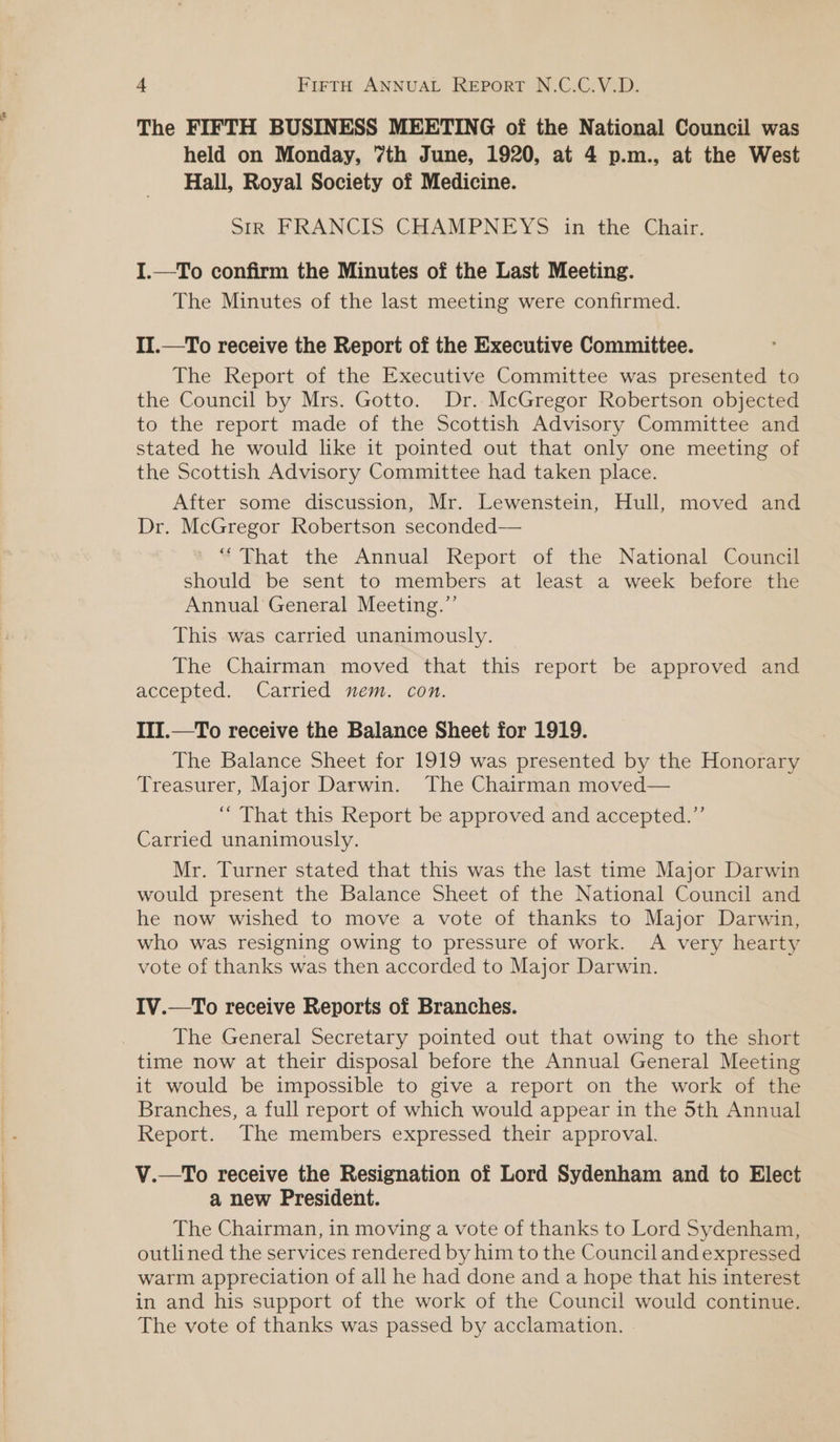 The FIFTH BUSINESS MEETING of the National Council was held on Monday, 7th June, 1920, at 4 p.m., at the West Hall, Royal Society of Medicine. Sir FRANCIS CHAMPNEYS in the Chair. I.—To confirm the Minutes of the Last Meeting. The Minutes of the last meeting were confirmed. II.—To receive the Report of the Executive Committee. The Report of the Executive Committee was presented to the Council by Mrs. Gotto. Dr..McGregor Robertson objected to the report made of the Scottish Advisory Committee and stated he would like it pointed out that only one meeting of the Scottish Advisory Committee had taken place. After some discussion, Mr. Lewenstein, Hull, moved and Dr. McGregor Robertson seconded— “ Bhat the Annual Keport of the National. Coungs should be sent to members at least a week before the Annual General Meeting.”’ This was carried unanimously. The Chairman moved that this report be approved and accepted. Carried nem. con. III.—To receive the Balance Sheet for 1919. The Balance Sheet for 1919 was presented by the Honorary Treasurer, Major Darwin. The Chairman moved— “ That this Report be approved and accepted.”’ Carried unanimously. Mr. Turner stated that this was the last time Major Darwin would present the Balance Sheet of the National Council and he now wished to move a vote of thanks to Major Darwin, who was resigning owing to pressure of work. A very hearty vote of thanks was then accorded to Major Darwin. IV.—To receive Reports of Branches. The General Secretary pointed out that owing to the short time now at their disposal before the Annual General Meeting it would be impossible to give a report on the work of the Branches, a full report of which would appear in the Sth Annual Report. The members expressed their approval. V.—To receive the Resignation of Lord Sydenham and to Elect a new President. The Chairman, in moving a vote of thanks to Lord Sydenham, outlined the services rendered by him to the Council and expressed warm appreciation of all he had done and a hope that his interest in and his support of the work of the Council would continue. The vote of thanks was passed by acclamation.