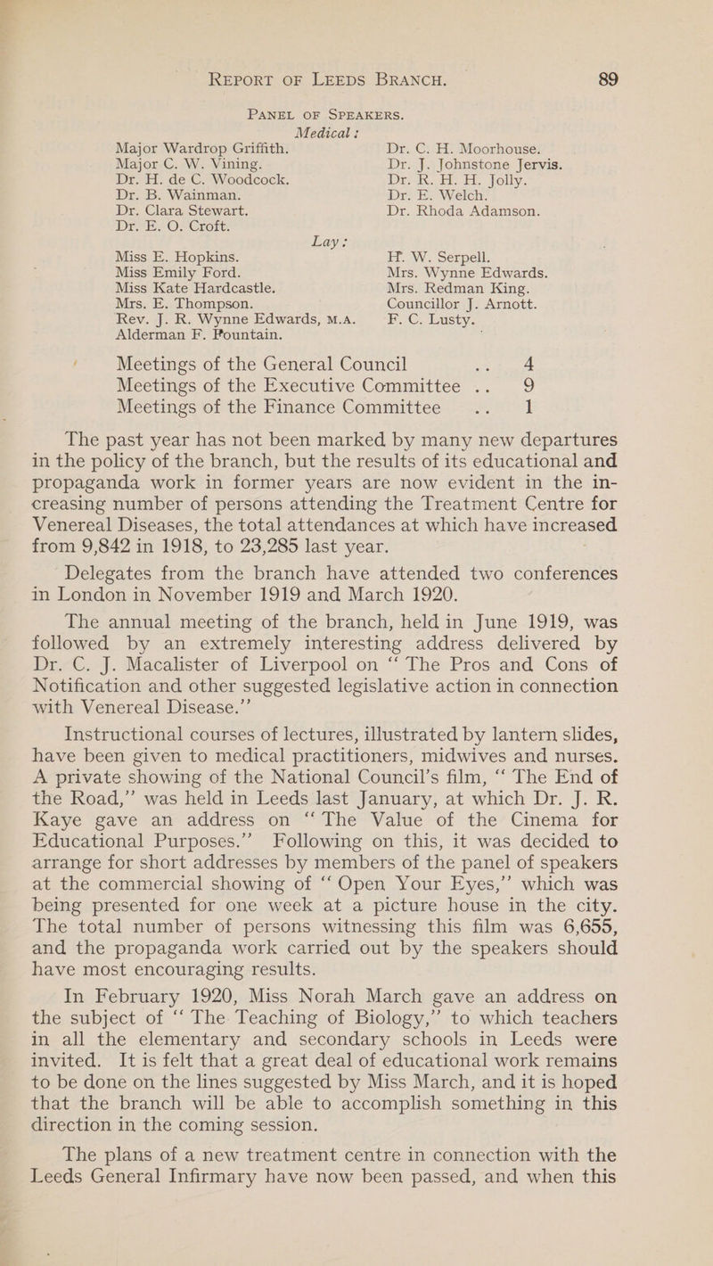 PANEL OF SPEAKERS. Medical: Major Wardrop Griffith. Dr. C. H. Moorhouse. Major C. W. Vining. Dr. J. Johnstone Jervis. Dr. H. de C. Woodcock. re. a: Et. folly. Dr. B. Wainman. Dr. E. Welch: Dr. Clara Stewart. Dr. Rhoda Adamson. Dro O Crore: Lay: Miss E. Hopkins. ET..W. Serpell. Miss Emily Ford. Mrs. Wynne Edwards. Miss Kate Hardcastle. Mrs. Redman King. Mrs. E. Thompson. Councillor J. Arnott. Rev. J. R. Wynne Edwards, m.a. FC. Lusty. Alderman F. Fountain. j Meetings of the General Council oh Peet Meetings of the Executive Committee .. 9 Meetings of the Finance Committee .. 1 The past year has not been marked by many new departures in the policy of the branch, but the results of its educational and propaganda work in former years are now evident in the in- creasing number of persons attending the Treatment Centre for Venereal Diseases, the total attendances at which have se from 9,842 in 1918, to 23,285 last year. Delegates from the branch have attended two conferences in London in November 1919 and March 1920. The annual meeting of the branch, held in June 1919, was followed by an extremely interesting address delivered by Pr-C.-|. Macalister of Liverpool. on “ [The Pros and Cons of Notification and other suggested legislative action in connection with Venereal Disease.’’ Instructional courses of lectures, illustrated by lantern slides, have been given to medical practitioners, midwives and nurses. A private showing of the National Council’s film, ‘‘ The End of the Road,’”’ was held in Leeds last January, at which Dr. J. R. Kaye gave an address on “The Value of the’ Cinema for Educational Purposes.”’ Following on this, it was decided to arrange for short addresses by members of the panel of speakers at the commercial showing of ‘‘ Open Your Eyes,’’ which was beime presented, for; one. week..at..a picture house in the city. The total number of persons witnessing this film was 6,655, and the propaganda work carried out by the speakers should have most encouraging results. In February 1920, Miss Norah March gave an address on the subject of ‘‘ The Teaching of Biology,” to which teachers in all the elementary and secondary schools in Leeds were invited. It is felt that a great deal of educational work remains to be done on the lines suggested by Miss March, and it is hoped that the branch will be able to accomplish something in this direction in the coming session. The plans of a new treatment centre in connection with the Leeds General Infirmary have now been passed, and when this