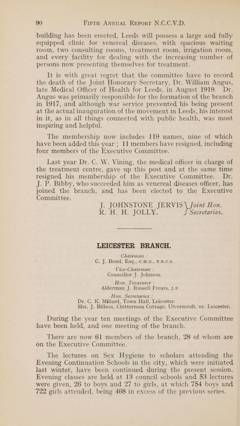 building has been erected, Leeds will possess a large and fully equipped clinic for venereal diseases, with spacious waiting room, two consulting rooms, treatment room, irrigation room, and every facility for dealing with the increasing number of persons now presenting themselves for treatment. It is with great regret that the committee have to record the death of the Joint Honorary Secretary, Dr. William Angus, late Medical Officer of Health for Leeds, m August 1919.. Ir, Angus was primarily responsible for the formation of the branch in 1917, and although war service prevented his being present at the actual inauguration of the movement in Leeds, his interest in it, as in all things connected with public health, was most inspiring and helpful. The membership now includes 119 names, nine of which have been added this year ; 11 members have resigned, including four members of the Executive Committee. Last year Dr. C. W. Vining, the medical officer in charge of the treatment centre, gave up this post and at the same time resigned his membership of the Executive Committee. Dr. J. P. Bibby, who succeeded him as venereal diseases officer, has . joined the branch, and has been elected to the Executive Committee. J. JOHNSTONE JERVIS \ Joint Hon. Ne eae Oy, Secretartes. LEICESTER BRANCH. Chaiyman : C: |}. Bond) Esq.,.6:o.¢., ER. Gs, Vice-Chairman : Councillor J. Johnson. Hon. Treasurer : Alderman J. Russell Frears, J.P. Hon. Secretaries : Dr. C. K. Millard, Town Hall, Leicester. Mrs. J. Billson, Chitterman Cottage, Ulverscroft, nr. Leicester. During the year ten meetings of the Executive Committee have been held, and one meeting of the branch. There are now 61 members of the branch, 28 of whom are on the Executive Committee. The lectures on Sex Hygiene to scholars attending the Evening Continuation Schools in the city, which were initiated last winter, have been continued during the present session. Evening classes are held at 13 council schools and 53 lectures were given, 26 to boys and 27 to girls, at which 754 boys and 722 girls attended, being 468 in excess of the previous series.