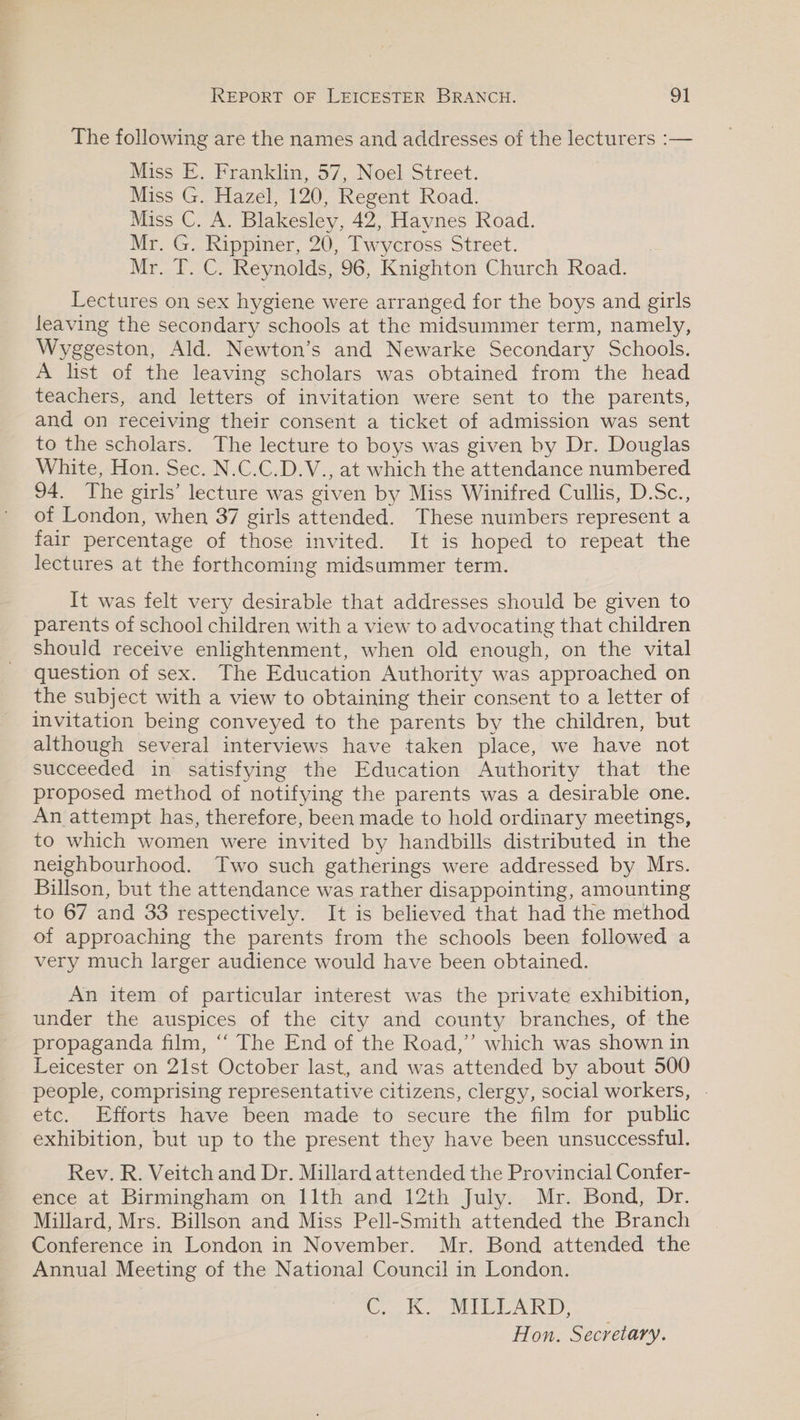 The following are the names and addresses of the lecturers :— Miss E. Franklin, 57, Noel Street. Miss G. Hazel, 120, Regent Road. Miss C. A. Blakesley, 42, Haynes Road. Mr. G. Rippiner, 20, Twycross Street. Mr. T. C. Reynolds, 96, Knighton Church Road. Lectures on sex hygiene were arranged for the boys and girls leaving the secondary schools at the midsummer term, namely, Wyggeston, Ald. Newton’s and Newarke Secondary Schools. A list of the leaving scholars was obtained from the head teachers, and letters of invitation were sent to the parents, and on receiving their consent a ticket of admission was sent to the scholars. The lecture to boys was given by Dr. Douglas White, Hon. Sec. N.C.C.D.V., at which the attendance numbered 94. The girls’ lecture was given by Miss Winifred Cullis, D.Sc., of London, when 37 girls attended. These numbers represent a fair percentage of those invited. It is hoped to repeat the lectures at the forthcoming midsummer term. It was felt very desirable that addresses should be given to parents of school children with a view to advocating that children should receive enlightenment, when old enough, on the vital question of sex. The Education Authority was approached on the subject with a view to obtaining their consent to a letter of invitation being conveyed to the parents by the children, but although several interviews have taken place, we have not succeeded in satisfying the Education Authority that the proposed method of notifying the parents was a desirable one. An attempt has, therefore, been made to hold ordinary meetings, to which women were invited by handbills distributed in the neighbourhood. Two such gatherings were addressed by Mrs. Billson, but the attendance was rather disappointing, amounting to 67 and 33 respectively. It is believed that had the method of approaching the parents from the schools been followed a very much larger audience would have been obtained. An item of particular interest was the private exhibition, under the auspices of the city and county branches, of the propaganda film, “‘ The End of the Road,’ which was shown in Leicester on 21st October last, and was attended by about 500 people, comprising representative citizens, clergy, social workers, . etc. Efforts have been made to secure the film for public exhibition, but up to the present they have been unsuccessful. Rev. R. Veitch and Dr. Millard attended the Provincial Confer- ence at Birmingham on 11th and 12th July. Mr. Bond, Dr. Millard, Mrs. Billson and Miss Pell-Smith attended the Branch Conference in London in November. Mr. Bond attended the Annual Meeting of the National Council in London. Cok. MEPCEARD, Hon. Secretary.