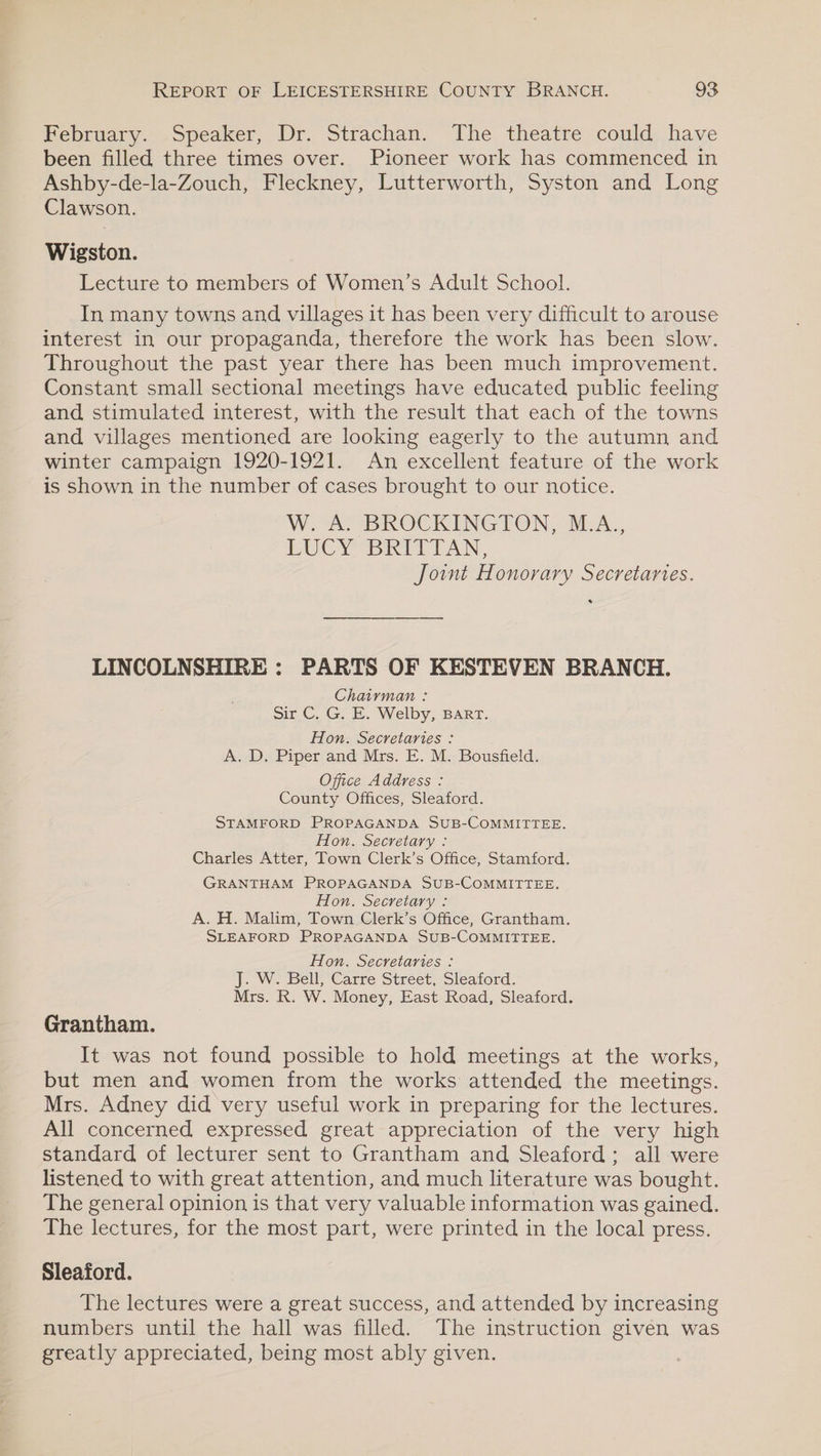 February... opeaker,, Dr. Strachan. The theatre: could, have been filled three times over. Pioneer work has commenced in Ashby-de-la-Zouch, Fleckney, Lutterworth, Syston and Long Clawson. Wigston. Lecture to members of Women’s Adult School. In many towns and villages it has been very difficult to arouse interest in our propaganda, therefore the work has been slow. Throughout the past year there has been much improvement. Constant small sectional meetings have educated public feeling and stimulated interest, with the result that each of the towns and villages mentioned are looking eagerly to the autumn and winter campaign 1920-1921. An excellent feature of the work is shown in the number of cases brought to our notice. WAS BIROCKINGTON, BEA... PUCY BRIETAN, Joint Honorary Secretaries. LINCOLNSHIRE: PARTS OF KESTEVEN BRANCH. Chairman : sir C, G. E. Welby, BART. Hon. Secretaries : A. D. Piper and Mrs. E. M. Bousfield. Office Address : County Offices, Sleaford. STAMFORD PROPAGANDA SUB-COMMITTEE. Hon. Secretary : Charles Atter, Town Clerk’s Office, Stamford. GRANTHAM PROPAGANDA SUB-COMMITTEE. Hon. Secretary : A. H. Malim, Town Clerk’s Office, Grantham. SLEAFORD PROPAGANDA SUB-COMMITTEE. Hon. Secretaries : J. W. Bell, Carre Street, Sleaford. Mrs. R. W. Money, East Road, Sleaford. Grantham. It was not found possible to hold meetings at the works, but men and women from the works attended the meetings. Mrs. Adney did very useful work in preparing for the lectures. All concerned expressed great appreciation of the very high standard of lecturer sent to Grantham and Sleaford; all were listened to with great attention, and much literature was bought. The general opinion is that very valuable information was gained. The lectures, for the most part, were printed in the local press. Sleaford. The lectures were a great success, and attended by increasing numbers until the hall was filled. The instruction given was greatly appreciated, being most ably given.