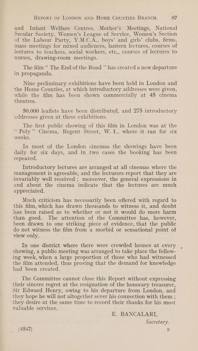 and Infant Welfare Centres, Mother’s Meetings, National Secular Society, Women’s League of Service, Women’s Section of the Labour Party, Y.M.C.A., boys’ and girls’ clubs, firms, mass meetings for mixed audiences, lantern lectures, courses of lectures to teachers, social workers, etc,, courses of lectures to nurses, drawing-room meetings. The film ‘‘ The End of the Road ”’ has created a new departure in propaganda. Nine preliminary exhibitions have been held in London and the Home Counties, at which introductory addresses were given, while the film has been shown commercially at 45 cinema theatres. 50,000 leaflets have been distributed, and 275 introductory addresses given at these exhibitions. The first public showing of this film in London was at the Poly 2'Gmema, Regent sSstreet) Wt. whereitoramsior six weeks. In most of the London cinemas the showings have been daily for six days, and in two cases the booking has been repeated. Introductory lectures are arranged at all cinemas where the management is agreeable, and the lecturers report that they are invariably well received ; moreover, the general expressions in and about the cinema indicate that the lectures are much appreciated. Much criticism has necessarily been offered with regard to this film, which has drawn thousands to witness it, and doubt has been raised as to whether or not it would do more harm than good. The attention of the Committee has, however, been drawn to one striking piece of evidence, that the public do not witness the film from a morbid or sensational point of view only. In one district where there were crowded houses at every showing, a public meeting was arranged to take place the follow- ing week, when a large proportion of those who had witnessed the film attended, thus proving that the demand for knowledge had been created. The Committee cannot close this Report without expressing their sincere regret at the resignation of the honorary treasurer, Sir Edward Henry, owing to his departure from London, and they hope he will not altogether sever his connection with them ; they desire at the same time to record their thanks for his most valuable services. E. BANCALARI, Secretary.