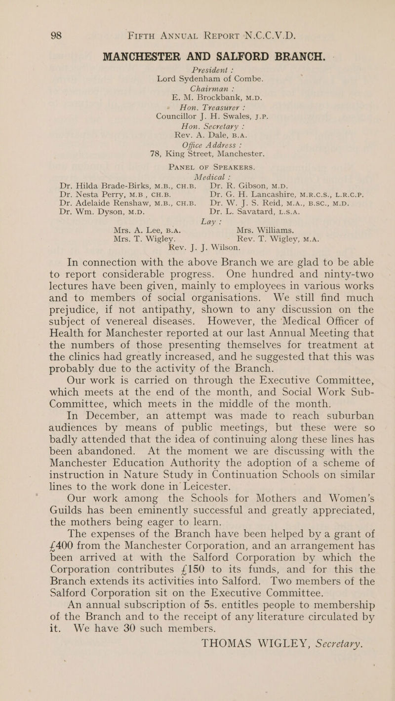 MANCHESTER AND SALFORD BRANCH. President : Lord Sydenham of Combe. Chairman : E. M. Brockbank, M.p. Hon. Treasurer : Councillor J. H. Swales, J.P. Hon. Secretary : Rev. A. Dale, B.A. Office Address : 78, King Street, Manchester. PANEL OF SPEAKERS. Medical : Dr. Hilda Brade-Birks, M.B., cH.B. Dr. R. Gibson, M.D. Dr. Nesta Perry, M.B., CH.B. Dir G.. . Lancashire,’ MR: C.S.- LR eP: Dr. Adelaide Renshaw, M.B., CH.B. Dr. W. J. S. Reid, M.A., B.SC., M.D. Dr. Wm. Dyson, M.D. Dr. L..Savatard: 1.S.A. Lay: Mrs. A. Lee, B.A. Mrs. Williams. Mrs. T. Wigley. Rev. T. Wigley, M.A. Rev. J. J. Wilson. In connection with the above Branch we are glad to be able to report considerable progress. One hundred and ninty-two lectures have been given, mainly to employees in various works and to members of social organisations. We still find much prejudice, if not antipathy, shown to any discussion on the subject of venereal diseases. However, the Medical Officer of Health for Manchester reported at our last Annual Meeting that the numbers of those presenting themselves for treatment at the clinics had greatly increased, and he suggested that this was probably due to the activity of the Branch. Our work is carried on through the Executive Committee, which meets at the end of the month, and Social Work Sub- Committee, which meets in the middle of the month. In December, an attempt was made to reach suburban audiences by means of public meetings, but these were so badly attended that the idea of continuing along these lines has been abandoned. At the moment we are discussing with the Manchester Education Authority the adoption of a scheme of instruction in Nature Study in Continuation Schools on similar lines to the work done in Leicester. Our work among the Schools for Mothers and Women’s Guilds has been eminently successful and greatly appreciated, the mothers being eager to learn. The expenses of the Branch have been helped by a grant of £400 from the Manchester Corporation, and an arrangement has been arrived at with the Salford Corporation by which the Corporation contributes £150 to its funds, and for this the Branch extends its activities into Salford. Two members of the Salford Corporation sit on the Executive Committee. An annual subscription of 5s. entitles people to membership of the Branch and to the receipt of any literature circulated by it. We have 30 such members. THOMAS WIGLEY, Secretary.