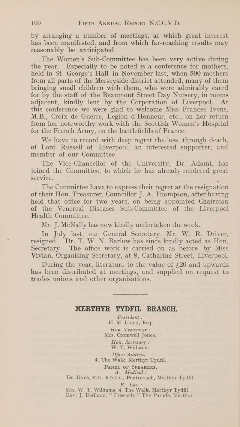by arranging a number of meetings, at which great interest has been manifested, and from which far-reaching results may reasonably be anticipated. The Women’s Sub-Committee has been very active during the year. Especially to be noted is a conference for mothers, held in St. George’s Hall in November last, when 500 mothers from all parts of the Merseyside district attended, many of them bringing small children with them, who were admirably cared for by the staff of the Beaumont Street Day Nursery, in rooms adjacent, kindly lent by the Corporation of Liverpool. At this conference we were glad to welcome Miss Frances Ivens, M.B., Croix de Guerre, Legion d’Honneur, etc., on her return from her noteworthy work with the Scottish Women’s Hospital for the French Army, on the battlefields of France. We have to record with deep regret the loss, through death, of Lord Russell of Liverpool, an interested supporter, and member of our Committee. The Vice-Chancellor of the University, Dr. Adami, has joined the Committee, to which he has already rendered great Service. The Committee have to express their regret at the resignation of their Hon. Treasurer, Councillor J. A. Thompson, after having held that office for two years, on being appointed Chairman of the Venereal Diseases Sub-Committee of the Liverpool Health Committee. Mr. J. McNally has now kindly undertaken the work. In July last, our General, secretary; Mr Wake Diiver, resigned. Dr. T. W. N. Barlow has since kindly acted as Hon. Secretary. The office work is carried on as before by Miss Vivian, Organising Secretary, at 9, Catharine Street, Liverpool. During the year, literature to the value of £20 and upwards has been distributed at meetings, and supplied on request to trades unions and other organisations. MERTHYR TYDFIL BRANCH. President : H. M. Lloyd, Esq. Hon. Treasurer : Mrs. Cromwell Jones. Hon. Secretary : W. T. Williams. Office Address : 4, The Walk, Merthyr Tydfil. PANEL OF SPEAKERS. A. Medical: Dr. Ryce, M.D., F.R.c.s., Pentrebach, Merthyr Tydfil. Be, Lay: Mrs. W. T. Williams, 4, The Walk, Merthyr Tydfil. Rev. J. Badham, ‘ Prescelly,’’ The Parade, Merthyr.
