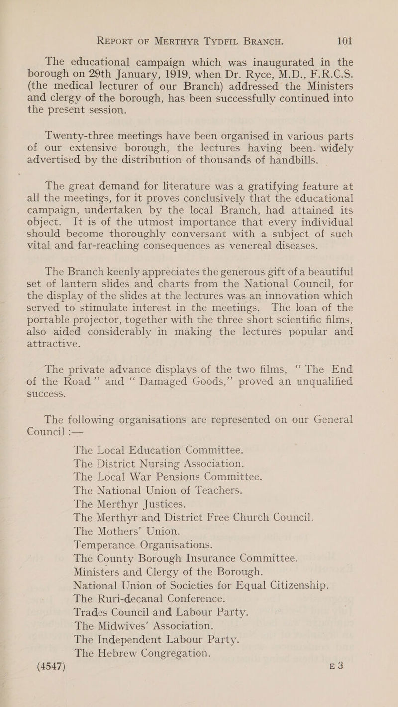 The educational campaign which was inaugurated in the borough on 29th January, 1919, when Dr. Ryce, M.D., F.R.C.S. (the medical lecturer of our Branch) addressed the Ministers and clergy of the borough, has been successfully continued into the present session. Twenty-three meetings have been organised in various parts of our extensive borough, the lectures having been. widely advertised by the distribution of thousands of handbills. | The great demand for literature was a gratifying feature at all the meetings, for it proves conclusively that the educational campaign, undertaken by the local Branch, had attained its object. It is of the utmost importance that every individual should become thoroughly conversant with a subject of such vital and far-reaching consequences as venereal diseases. The Branch keenly appreciates the generous gift of a beautiful set of lantern slides and charts from the National Council, for the display of the slides at the lectures was an innovation which served to stimulate interest in the meetings. The loan of the portable projector, together with the three short scientific films, also aided considerably in making the lectures popular and attractive. The private advance displays of the two films, “ The End of the Road’’ and ‘‘ Damaged Goods,” proved an unqualified success. The following organisations are represented on our General Council :-— The Local Education Committee. The District Nursing Association. The Local War Pensions Committee. The National Union of Teachers. The Merthyr Justices. The Merthyr and District Free Church Council. The Mothers’ Union. Temperance Organisations. The County Borough Insurance Committee. Ministers and Clergy of the Borough. National Union of Societies for Equal Citizenship. The Ruri-decanal Conference. Trades Council and Labour Party. The Midwives’ Association. The Independent Labour Party. The Hebrew Congregation.