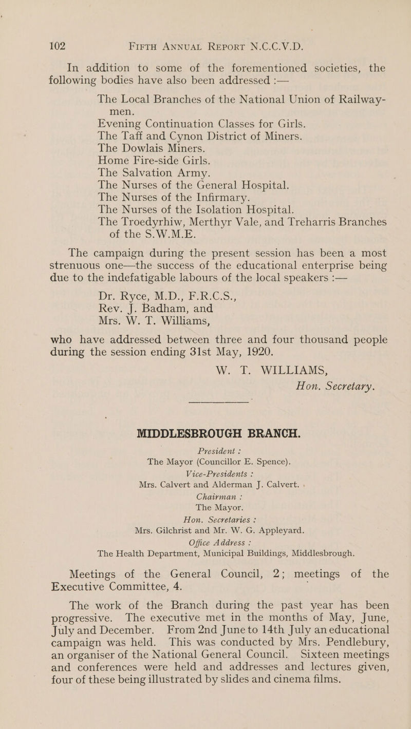 In addition to some of the forementioned societies, the following bodies have also been addressed :— The Local Branches of the National Union of Railway- men. Evening Continuation Classes for Girls. The Taff and Cynon District of Miners. The Dowlais Miners. Home Fire-side Girls. The Salvation Army. The Nurses of the General Hospital. The Nurses of the Infirmary. The Nurses of the Isolation Hospital. The Troedyrhiw, Merthyr Vale, and Treharris Branches of the S.W.M.E. The campaign during the present session has been a most strenuous one—the success of the educational enterprise being due to the indefatigable labours of the local speakers :— Dr. Wyce, NEw i. Rev. J. Badham, and Mrs. W. T. Williams, who have addressed between three and four thousand people during the session ending 3lst May, 1920. AW. WALL LADIES; Hon. Secretary. MIDDLESBROUGH BRANCH. President : The Mayor (Councillor E. Spence). Vice-Presidents : Mrs. Calvert and Alderman J. Calvert. . Chairman : The Mayor. Hon. Secretaries : Mrs. Gilchrist and Mr. W. G. Appleyard. Office Address : The Health Department, Municipal Buildings, Middlesbrough. Meetings of the General Council, 2; meetings of the Executive Committee, 4. The work of the Branch during the past year has been progressive. The executive met in the months of May, June, July and December. From 2nd Juneto 14th July an educational campaign was held. This was conducted by Mrs. Pendlebury, an organiser of the National General Council. Sixteen meetings and conferences were held and addresses and lectures given, four of these being illustrated by slides and cinema films.