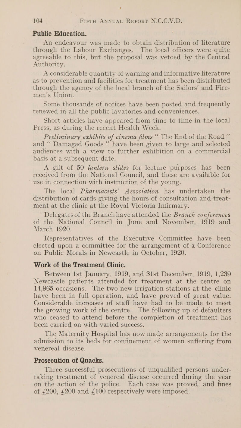 e 104 FIFTH ANNUAL REPpoRT N.C.C.V.D. Public Education. An endeavour was made to obtain distribution of literature through the Labour Exchanges. The local officers were quite agreeable to this, but the proposal was vetoed by the Central Authority. A considerable quantity of warning and informative literature as to prevention and facilities for treatment has been distributed through the agency of the local branch of the Sailors’ and Fire- men’s Union. Some thousands of notices have been posted and frequently renewed in all the public lavatories and conveniences. Short articles have appeared from time to time in the local Press, as during the recent Health Week. Preliminary exhibits of cinema films ““ The End of the Road ” and ‘“‘ Damaged Goods ’”’ have been given to large and selected audiences with a view to further exhibition on a commercial basis at a subsequent date. A gift of 50 lantern slides for lecture purposes has been received from the National Council, and these are available for use In connection with instruction of the young. The local Pharmacists’ Association has undertaken the distribution of cards giving the hours of consultation and treat- ment at the clinic at the Royal Victoria Infirmary. Delegates of the Branch have attended the Branch conferences of the National Council in June and November, 1919 and March 1920. Representatives of the Executive Committee have been elected upon a committee for the arrangement of a Conference on Public Morals in Newcastle in October, 1920. Work of the Treatment Clinic. Between Ist January, 1919, and 3lst December, 1919, 1,239 Newcastle patients attended for treatment at the centre on 14,965 occasions. The two new uirigation stations at the clinic have been in full operation, and have proved of great value. Considerable increases of staff have had to be made to meet the growing work of the centre. The following up of defaulters who ceased to attend before the completion of treatment has been carried on with varied success. The Maternity Hospital has now made arrangements for the admission to its beds for confinement of women suffering from venereal disease. Prosecution of Quacks. Three successful prosecutions of unqualified persons under- taking treatment of venereal disease occurred during the year on the action of the police. Each case was proved, and fines of £200, £200 and £100 respectively were imposed.