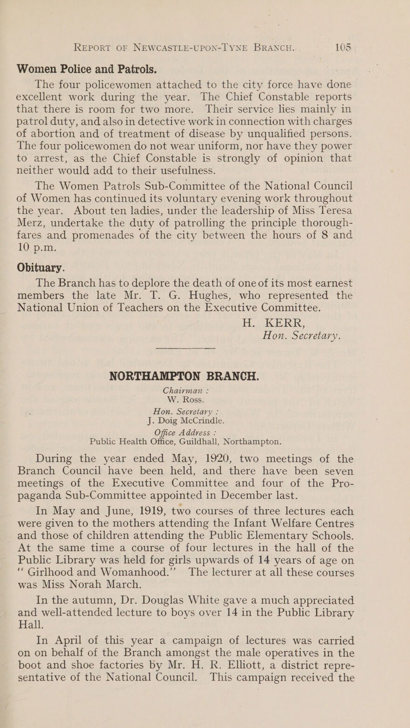 Women Police and Patrols. The four policewomen attached to the city force have done excellent work during the year. The Chief Constable reports that there is room for two more. Their service lies mainly in patrol duty, and also in detective work in connection with charges of abortion and of treatment of disease by unqualified persons. The four policewomen do not wear uniform, nor have they power to arrest, as the Chief Constable is strongly of opinion that neither would add to their usefulness. The Women Patrols Sub-Committee of the National Council of Women has continued its voluntary evening work throughout the year. About ten ladies, under the leadership of Miss Teresa Merz, undertake the duty of patrolling the principle thorough- fares and promenades of the city between the hours of 8 and 10 p.m. Obituary. The Branch has to deplore the death of one of its most earnest members the late Mr. T. G. Hughes, who represented the National Union of Teachers on the Executive Committee. H.OkERK, Hon. Secretary. NORTHAMPTON BRANCH. Chairman : W. Ross. Hon. Secretary : J. Doig McCrindle. Office Address : Publc Health Office, Guildhall, Northampton. During the year ended May, 1920, two meetings of the Branch Council have been held, and there have been seven meetings of the Executive Committee and four of the Pro- paganda Sub-Committee appointed in December last. In May and June, 1919, two courses of three lectures each were given to the mothers attending the Infant Welfare Centres and those of children attending the Public Elementary Schools. At the same time a course of four lectures in the hall of the Public Library was held for girls upwards of 14 years of age on “ Girlhood and Womanhood.” The lecturer at all these courses was Miss Norah March. In the autumn, Dr. Douglas White gave a much appreciated and well-attended lecture to boys over 14 in the Public Library Hall. In April of this year a campaign of lectures was carried on on behalf of the Branch amongst the male operatives in the boot and shoe factories by Mr. H. R. Elliott, a district repre- sentative of the National Council. This campaign received the