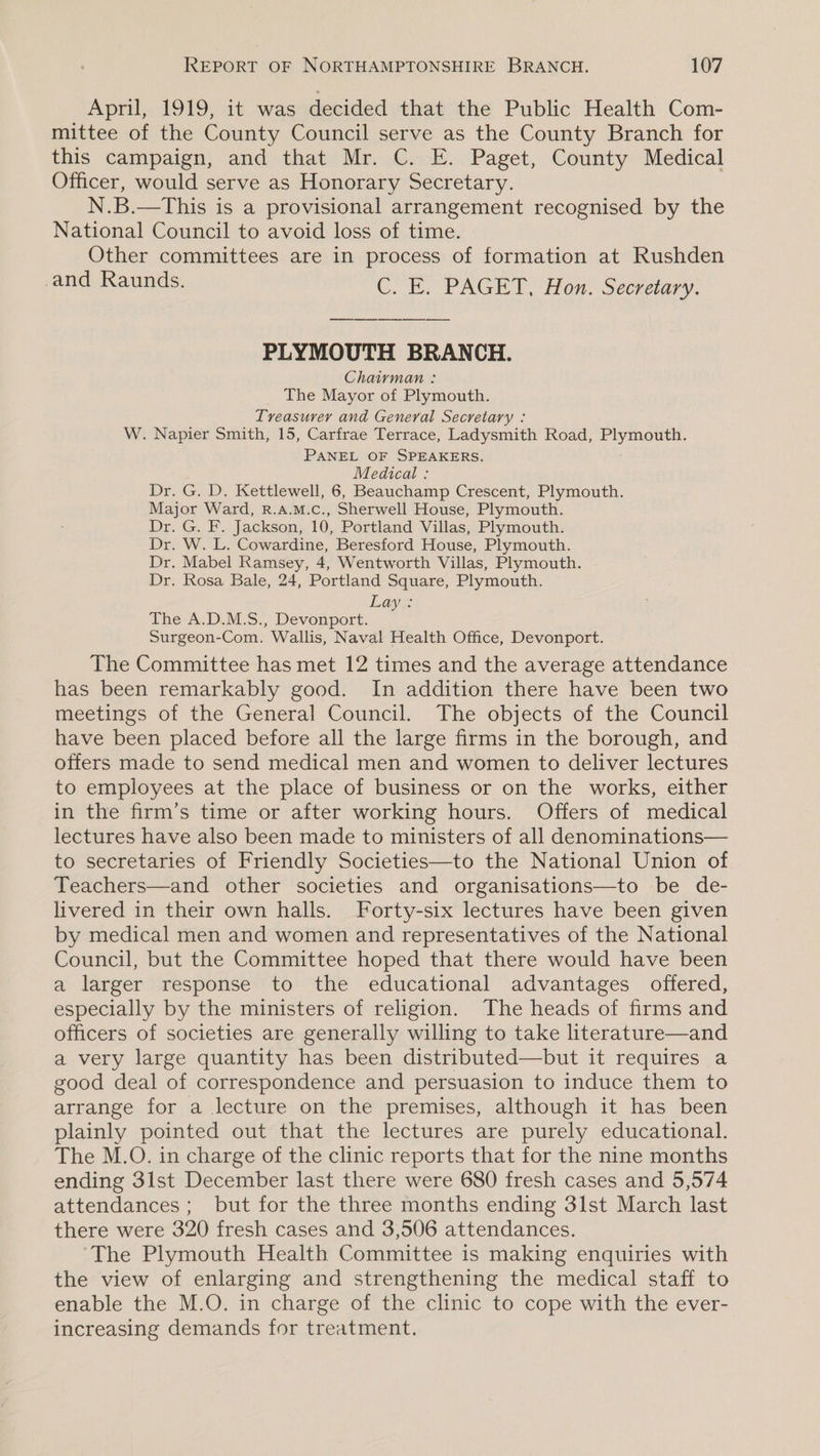 April, 1919, it was decided that the Public Health Com- mittee of the County Council serve as the County Branch for this campaign, and that Mr. C. E. Paget, County Medical Officer, would serve as Honorary Secretary. N.B.—This is a provisional arrangement recognised by the National Council to avoid loss of time. Other committees are in process of formation at Rushden and Raunds. CU. B. PAGED (Ton. Secretary. PLYMOUTH BRANCH. Chairman : _ The Mayor of Plymouth. Treasurer and General Secretary : W. Napier Smith, 15, Carfrae Terrace, Ladysmith Road, Plymouth. PANEL OF SPEAKERS. Medical : Dr. G. D. Kettlewell, 6, Beauchamp Crescent, Plymouth. Major Ward, R.A.M.C., Sherwell House, Plymouth. Dr. G. F. Jackson, 10, Portland Villas, Plymouth. Dr. W. L. Cowardine, Beresford House, Plymouth. Dr. Mabel Ramsey, 4, Wentworth Villas, Plymouth. . Dr. Rosa Bale, 24, Portland Square, Plymouth. The-A.D.M:-S., baci © Surgeon-Com. Wallis, Naval Health Office, Devonport. The Committee has met 12 times and the average attendance has been remarkably good. In addition there have been two meetings of the General Council. The objects of the Council have been placed before all the large firms in the borough, and offers made to send medical men and women to deliver lectures to employees at the place of business or on the works, either in the firm’s time or after working hours. Offers of medical lectures have also been made to ministers of all denominations— to secretaries of Friendly Societies—to the National Union of Teachers—and other societies and organisations—to be de- livered in their own halls. Forty-six lectures have been given by medical men and women and representatives of the National Council, but the Committee hoped that there would have been a larger response to the educational advantages offered, especially by the ministers of religion. The heads of firms and officers of societies are generally willing to take literature—and a very large quantity has been distributed—but it requires a good deal of correspondence and persuasion to induce them to arrange for a lecture on the premises, although it has been plainly pointed out that the lectures are purely educational. The M.O. in charge of the clinic reports that for the nine months ending 3lst December last there were 680 fresh cases and 5,574 attendances; but for the three months ending 3lst March last there were 320 fresh cases and 3,506 attendances. The Plymouth Health Committee is making enquiries with the view of enlarging and strengthening the medical staff to enable the M.O. in charge of the clinic to cope with the ever- increasing demands for treatment.