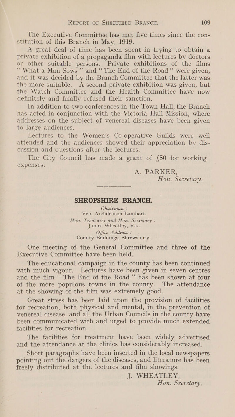 The Executive Committee has met five times since the con- stitution of this Branch in May, 1919. A great deal of time has been spent in trying to obtain a private exhibition of a propaganda film with lectures by doctors or other suitable persons. Private exhibitions of the films ‘“ What a Man Sows ” and “‘ The End of the Road”’ were given, and it was decided by the Branch Committee that the latter was the more suitable. A second private exhibition was given, but the Watch Committee and the Health Committee have now definitely and finally refused their sanction. In addition to two conferences in the Town Hall, the Branch has acted in conjunction with the Victoria Hall Mission, where addresses on the subject of venereal diseases have been given to large audiences. Lectures to the Women’s Co-operative Guilds were well attended and the audiences showed their appreciation by dis- cussion and questions after the lectures. The City Council has made a grant of £50 for working expenses. A. PARKER, Hon. Secretary. SHROPSHIRE BRANCH. Chairman : Ven. Archdeacon Lambart. Hon. Treasurer and Hon. Secretary : James Wheatley, M.D. Office Address : County Buildings, Shrewsbury. One meeting of the General Committee and three of the Executive Committee have been held. The educational campaign in the county has been continued with much vigour. Lectures have been given in seven centres and the film “ The End of the Road ”’ has been shown at four of the more populous towns in the county. The attendance at the showing of the film was extremely good. Great stress has been laid upon the provision of facilities for recreation, both physical and mental, in the prevention of venereal disease, and all the Urban Councils in the county have been communicated with and urged to provide much extended facilities for recreation. The facilities for treatment have been widely advertised and the attendance at the clinics has considerably increased. Short paragraphs have been inserted in the local newspapers pointing out the dangers of the diseases, and literature has been freely distributed at the lectures and film showings. Jo WHEAT Y: 3 Hon. Secretary.