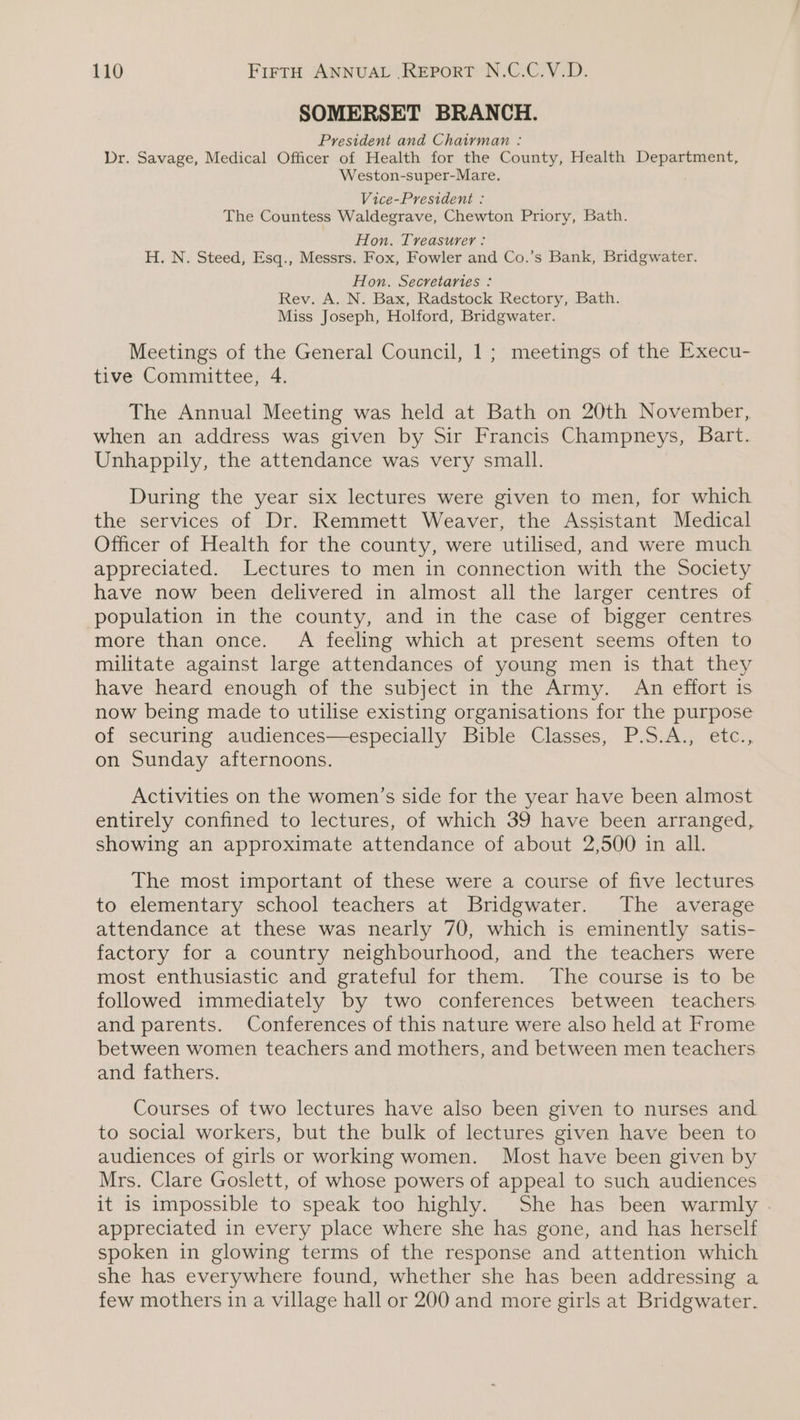 SOMERSET BRANCH. President and Chairman : Dr. Savage, Medical Officer of Health for the County, Health Department, Weston-super-Mare. Vice-President : The Countess Waldegrave, Chewton Priory, Bath. Hon. Treasurer: H. N. Steed, Esq., Messrs. Fox, Fowler and Co.’s Bank, Bridgwater. Hon. Secretaries : Rev. A. N. Bax, Radstock Rectory, Bath. Miss Joseph, Holford, Bridgwater. Meetings of the General Council, 1; meetings of the Execu- tive Committee, 4. The Annual Meeting was held at Bath on 20th November, when an address was given by Sir Francis Champneys, Bart. Unhappily, the attendance was very small. During the year six lectures were given to men, for which the services of Dr. Remmett Weaver, the Assistant Medical Officer of Health for the county, were utilised, and were much appreciated. Lectures to men in connection with the Society have now been delivered in almost all the larger centres of population in the county, and in the case of bigger centres more than once. A feeling which at present seems often to militate against large attendances of young men is that they have heard enough of the subject in the Army. An effort is now being made to utilise existing organisations for the purpose of securing audiences—especially Bible Classes, P.S.A., etc., on Sunday afternoons. Activities on the women’s side for the year have been almost entirely confined to lectures, of which 39 have been arranged, showing an approximate attendance of about 2,500 in all. The most important of these were a course of five lectures to elementary school teachers at Bridgwater. The average attendance at these was nearly 70, which is eminently satis- factory for a country neighbourhood, and the teachers were most enthusiastic and grateful for them. The course is to be followed immediately by two conferences between teachers and parents. Conferences of this nature were also held at Frome between women teachers and mothers, and between men teachers and fathers. Courses of two lectures have also been given to nurses and to social workers, but the bulk of lectures given have been to audiences of girls or working women. Most have been given by Mrs. Clare Goslett, of whose powers of appeal to such audiences it is impossible to speak too highly. She has been warmly . appreciated in every place where she has gone, and has herself spoken in glowing terms of the response and attention which she has everywhere found, whether she has been addressing a few mothers in a village hall or 200 and more girls at Bridgwater.