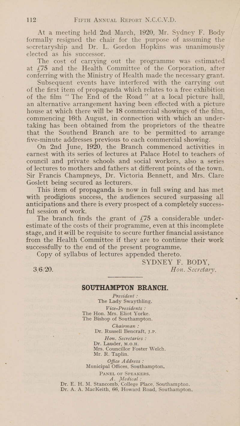 At a meeting held 2nd March, 1920, Mr. Sydney F. Body formally resigned the chair for the purpose of assuming the secretaryship and Dr. L. Gordon Hopkins was unanimously elected as his successor. The cost of carrying out the programme was estimated at £75 and the Health Committee of the Corporation, after conferring with the Ministry of Health made the necessary grant. Subsequent events have interfered with the carrying out of the first item of propaganda which relates to a free exhibition of the film “The End of the Road” at a local picture hall, an alternative arrangement having been effected with a picture house at which there will be 18 commercial showings of the film, commencing 16th August, in connection with which an under- taking has been obtained from the proprietors of the theatre that the Southend Branch are to be permitted to arrange five-minute addresses previous to each commercial showing. On 2nd June, 1920, the Branch commenced activities in earnest with its series of lectures at Palace Hotel to teachers of council and private schools and social workers, also a series of lectures to mothers and fathers at different points of the town. Sir Francis Champneys, Dr. Victoria Bennett, and Mrs. Clare Goslett being secured as lecturers. This item of propaganda is now in full swing and has met with prodigious success, the audiences secured surpassing all anticipations and there is every prospect of a completely success- ful session of work. The branch finds the grant of £75 a considerable under- estimate of the costs of their programme, even at this incomplete stage, and it will be requisite to secure further financial assistance from the Health Committee if they are to continue their work successfully to the end of the present programme. Copy of syllabus of lectures appended thereto. SYDNEY EF. BODY, 3/6/20. Hon. Secretary. SOUTHAMPTON BRANCH. President : The Lady Swaythling. Vice-Presidents : The Hon. Mrs. Eliot Yorke. The Bishop of Southampton. Chairman : Dr. Russell Bencraft, J.P. Hon. Secretaries : Dr. Lauder, M.o.H. Mrs. Councillor Foster Welch. Mr. R. Taplin. Office Address : Municipal Offices, Southampton. PANEL OF SPEAKERS. A. Medical : Dr. E. H. M. Stancomb, College Place, Southampton. Dr. A. A. MacKeith, 66, Howard Road, Southampton.
