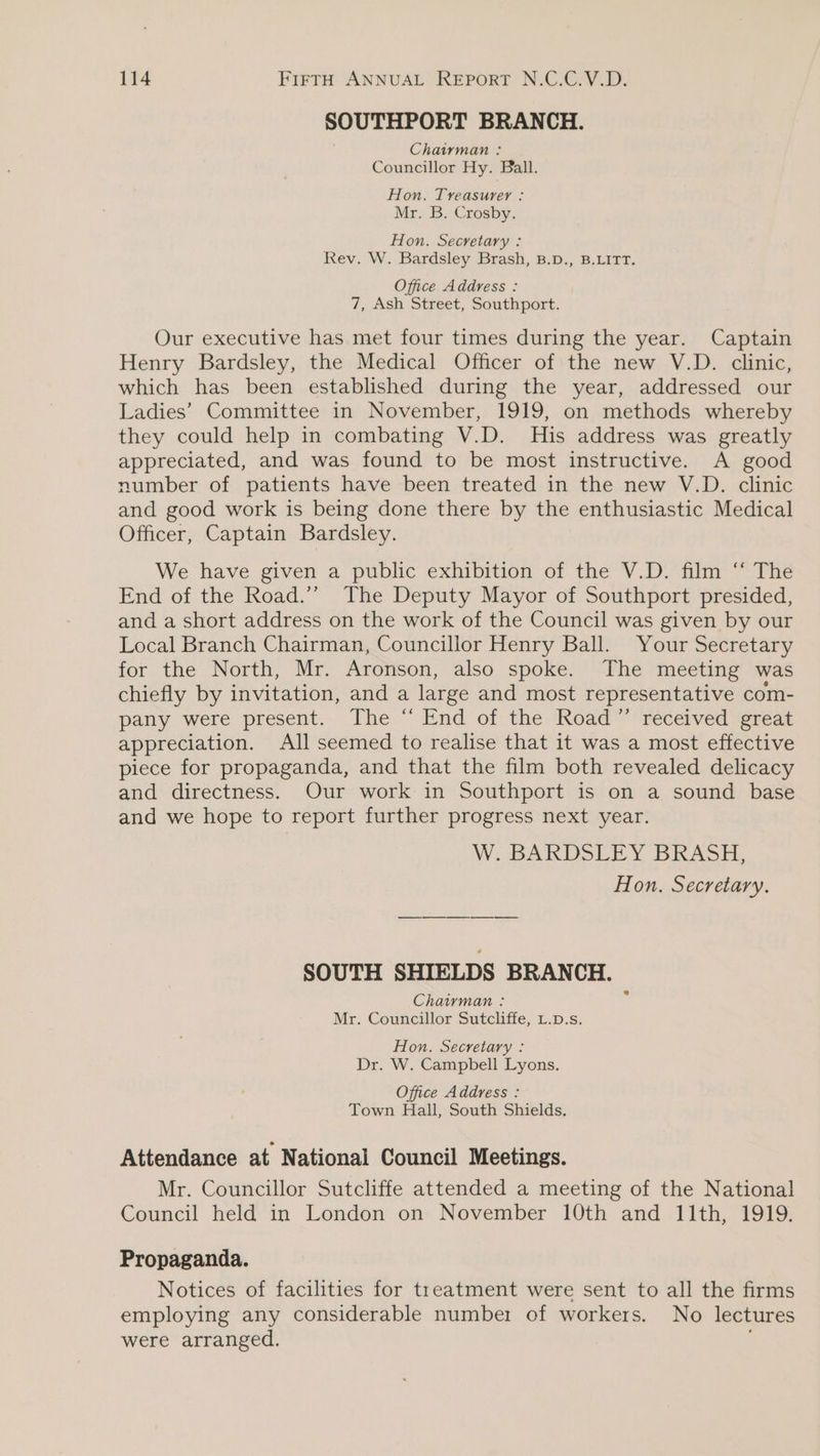 SOUTHPORT BRANCH. Chairman : Councillor Hy. Ball. Hon. Treasurer : Mr. B. Crosby. Hon. Secretary : Rev. W. Bardsley Brash, B.D., B.LITT. Office Address : 7, Ash Street, Southport. Our executive has met four times during the year. Captain Henry Bardsley, the Medical Officer of the new V.D. clinic, which has been established during the year, addressed our Ladies’ Committee in November, 1919, on methods whereby they could help in combating V.D. His address was greatly appreciated, and was found to be most instructive. A good number of patients have been treated in the new V.D. clinic and good work is being done there by the enthusiastic Medical Officer, Captain Bardsley. We have given a public exhibition of the V.D. film “ The End of the Road.’’ The Deputy Mayor of Southport presided, and a short address on the work of the Council was given by our Local Branch Chairman, Councillor Henry Ball. Your Secretary for the North, Mr. Aronson, also spoke. The meeting was chiefly by invitation, and a large and most representative com- pany were present... The “ End of the Road” ‘vecéived grea appreciation. All seemed to realise that it was a most effective piece for propaganda, and that the film both revealed delicacy and directness. Our work in Southport is on a sound base and we hope to report further progress next year. W. BARDSLEY BRASH, Hon. Secretary. SOUTH SHIELDS BRANCH. Chairman : Mr. Councillor Sutcliffe, L.p.s. Hon. Secretary : Dr. W. Campbell Lyons. Office Address : Town Hall, South Shields. Attendance at National Council Meetings. Mr. Councillor Sutcliffe attended a meeting of the National Council held in London on November 10th and 11th, 1919. Propaganda. Notices of facilities for treatment were sent to all the firms employing any considerable number of workers. No lectures were arranged.