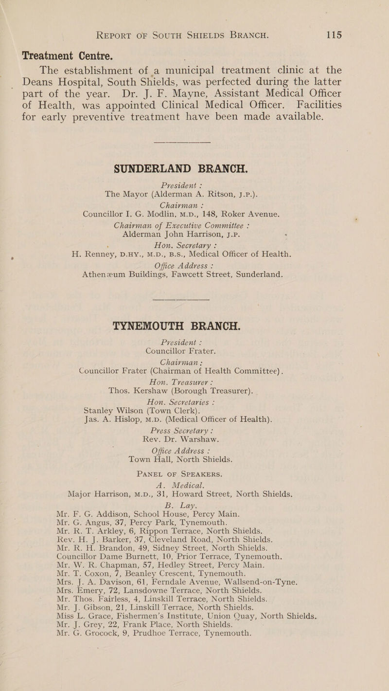 Treatment Centre. The establishment of a meaieieal treatment clinic at the Deans Hospital, South Shields, was perfected during the latter part of the year. Dr. J. F. Mayne, Assistant Medical Officer of Health, was appointed Clinical Medical Officer. Facilities for early preventive treatment have been made available. SUNDERLAND BRANCH. President : The Mayor (Alderman A. Ritson, J.P.). Chairman : Councillor I. G. Modlin, m.p., 148, Roker Avenue. Chairman of Executive Committee : Alderman John Harrison, J.P. Hon. Secretary : Hi. on D.HY., M.D., B.S., Medical Officer of Health. Office Address : Atheneum Buildings, Fawcett Street, Sunderland. TYNEMOUTH BRANCH. President : Councillor Frater. Chairman : Councillor Frater (Chairman of Health Committee). Hon. Treasurer : Thos. Kershaw (Borough Treasurer). Hon. Secretaries : Stanley Wilson (Town Clerk). Jas. A. Hislop, M.p. (Medical Officer of Health). Press Secretary: Rev. Dr. Warshaw. Office Address : Town Hall, North Shields. PANEL OF SPEAKERS. A. Medical. Major Harrison, M.D., 31, Howard Street, North Shields. Bow Lay, Mr. F. G. Addison, School House, Percy Main. Mr. G. Angus, 37, Percy Park, Tynemouth. Mr. R. T. Arkley, 6, Rippon Terrace, North Shields. Rev. H. J. Barker, 37, Cleveland Road, North Shields. Mr. Ko Ho Brandon, 49; Sidney Street, North Shields: Councillor Dame Burnett, 10, Prior Terrace, Tynemouth. Mr. W. R. Chapman, 57, Hedley Street, Percy Main. Mar. l Coxon, 7, beanley Crescent, Pynemouth, Mrs. J. A. Davison, 61, Ferndale Avenue, Wallsend-on-Tyne. Mrs. Emery, 72, Lansdowne Terrace, North Shields. Mr. Thos. Fairless, 4, Linskill Terrace, North Shields. Mr. J. Gibson, 21, Linskill Terrace, North Shields. Miss L, Grace, Fishermen’s Institute, Union Nee North Shields. Mr. J. Grey, 22, Frank Place, North Shields. Mr. G. Grocock, 9, Prudhoe Terrace, Tynemouth.
