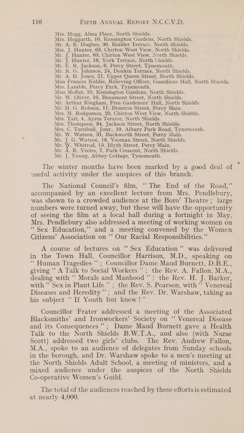 Mrs. Hogg, Alma Place, North Shields. Mrs. Hoggarth, 10, Kensington Gardens, North Shields. Mr. A. R. Hughes, 30, Keilder Terrace, North Shields. Mrs. J. Hunter, 63, Chirton West View, North Shields. Mr. J. Hunter, 63, Chirton West View, North Shields. Mr. J. Hunter, 18, York Terrace, North ‘hields. Mr. E. R. Jackson, 6, Percy Street, Tynemouth. Mr. R. G. Johnson, 24, Donkin Terrace, North Shields. Mr. A. B. Jones, 21, Upper Queen Street, North Shields. Miss Frances Kiddie, Relieving Officer, Guardians Hall, North Shields. Mrs. Lamble, Percy Park, Tynemouth. Miss Moffat, 10, Kensington Gardens, North Shields. Mr. W. Oliver, 16, Beaumont Street, North Shields. Mr. Arthur Ringham, Free Gardeners’ Hall, North Shields. Mr. H. G. Robson, 11, Brunton Street, Percy Main. Mrs. M. Rodgerson, 20, Chirton West View, North Shields. Mrs. Tait, 4, Ayres Terarce, North Shields. Mrs. Thompson, 54, Jackson Street, North Shields. Mrs. C. Turnbull, Junr., 19, Albury Park Road, Tynemouth. Mr. W. Watson, 31, Backworth Street, Percy Main. Mr. J. G. Watson, 18, Yeoman Street, North Shields. Mr. W. Whitrod, 13, Blyth Street, Percy Main. Mr. A. R. Yeeles, 7, Park Crescent, North Shields. Mr. J. Young, Abbey Cottage, Tynemouth. The winter months have been marked by a good deal of useful activity under the auspices of this branch. The National Council’s film, “‘ The End of the Road,” accompanied by an excellent lecture from Mrs. Pendlebury, was shown to a crowded audience at the Boro’ Theatre ; large numbers were turned away, but these will have the opportunity of seeing the film at a local hall during a fortnight in May. Mrs. Pendlebury also addressed a meeting of working women on “Sex Education,” and a meeting convened by the Women Citizens’ Association on “‘ Our Racial Responsibilities.” A course of lectures on “ Sex Education ’’ was delivered in the Town Hall, Councillor Harrison, M.D., speaking on “Human Tragedies *’ ; Councillor Dame Maud Burnett, D.B.E., giving “‘ A Talk to Social Workers ” ; the Rev. A. Fallon, M.A., dealing with ““ Morals and Manhood ”’; the Rev. H. J. Barker, with ‘‘ Sexin Plant Life ’’ ; the Rev. S. Pearson, with ‘‘ Venereal Diseases and Heredity’; and the Rev. Dr. Warshaw, taking as his subject “If Youth but knew!” Councillor Frater addressed a meeting of the Associated Blacksmiths’ and Ironworkers’ Society on “‘ Venereal Disease and its Consequences’; Dame Maud Burnett gave a Health Talk to the North Shields B.W.T.A., and also (with Nurse Scott) addressed two girls’ clubs. The Rev. Andrew Fallon, M.A., spoke to an audience of delegates from Sunday schools in the borough, and Dr. Warshaw spoke to a men’s meeting at the North Shields Adult School, a meeting of ministers, and a mixed audience under the auspices of the North Shields Co-operative Women’s Guild. The total of the audiences reached by these efforts is estimated at nearly 4,000.