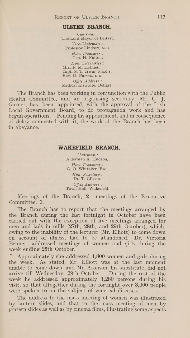 ULSTER BRANCH. Chaiyman : The Lord Mayor of Belfast. Vice-Chairman : Professor Lindsay, M.D. Hon. Treasurer : Geo. H. Fulton. Hon. Secretaries : Mrs. F. M. Holmes. Capt. S. T.. Irwin, F.R.C.Ss. Rev. D. Purves, D.D. Office Address : Medical Institute, Belfast. The Branch has been working in conjunction with the Public Health Committee, and an organising secretary, Mr. -C. J. Garner, has been appointed, with the approval of the Irish Local Government Board, to do propaganda work and has begun operations. Pending his appointment, and in consequence of delay connected with it, the work of the Branch has been in abeyance. WAKEFIELD BRANCH. Chairman: Alderman A. Hudson, Hon. Treasurer : G. O. Whitaker, Esq. Hon. Secretary : Dr. T. Gibson. - Office Address : Town Hall, Wakefield. Meetings of the Branch, 2; meetings of the Executive Committee, 6. The Branch has to report that the meetings arranged by the Branch during the last fortnight in October have been carried out with the exception of five meetings arranged for men and lads in mills (27th, 28th, and 29th October), which, owing to the inability of the lecturer (Mr. Elliott) to come down on account of illness, had to be abandoned. Dr. Victoria Bennett addressed meetings of women and girls during the week ending 25th October. Approximately she addressed 1 800 women and girls during the week. As stated, Mr. Elliott was at the last moment unable to come down, and Mr. Aronson, his substitute, did not arrive till Wednesday, 29th October. During the rest of the week he addressed approximately 1,280 persons during his visit, so that altogether during the fortnight over 3,000 people were spoken to on the subject of venereal diseases. The address to the mass meeting of women was illustrated by lantern slides, and that to the mass meeting of men by jantern slides as well as by cinema films, illustrating some aspects